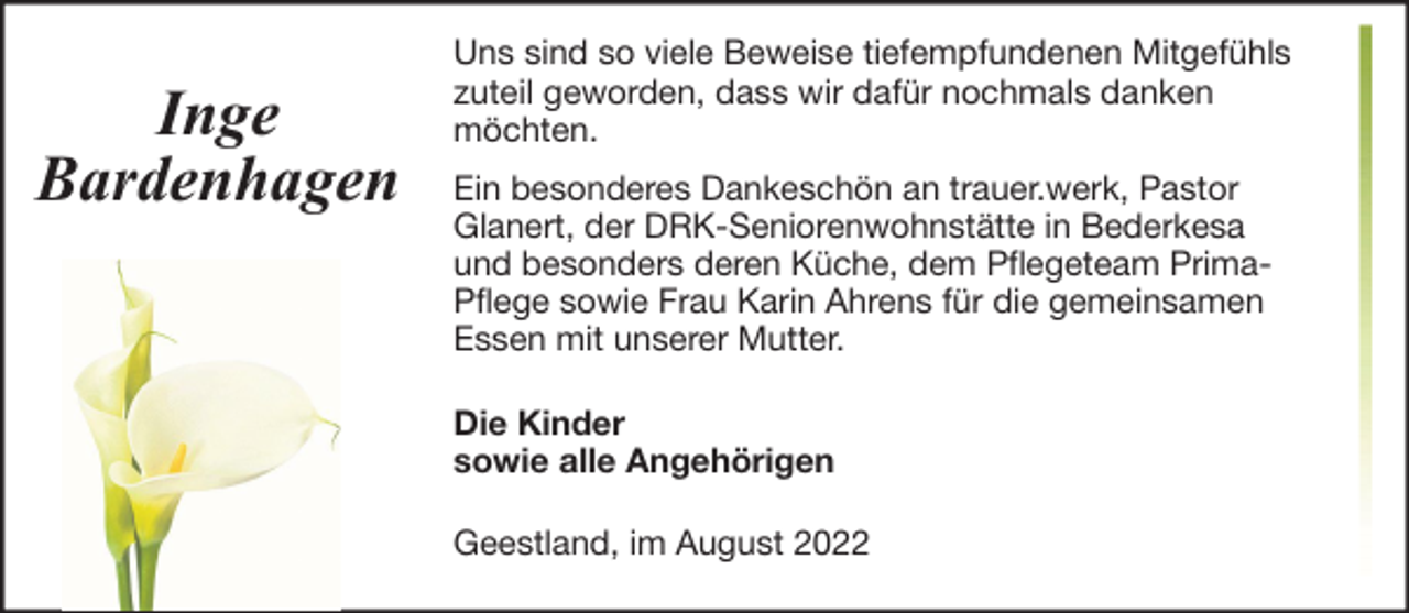 <p>Inge<br />Bardenhagen</p><p>Uns sind so viele Beweise tiefempfundenen Mitgefühls<br />zuteil geworden, dass wir dafür nochmals danken<br />möchten.<br />Ein besonderes Dankeschön an trauer.werk, Pastor<br />Glanert, der DRK-Seniorenwohnstätte in Bederkesa<br />und besonders deren Küche, dem Pflegeteam PrimaPflege sowie Frau Karin Ahrens für die gemeinsamen<br />Essen mit unserer Mutter.<br />Die Kinder<br />sowie alle Angehörigen<br />Geestland, im August 2022</p>