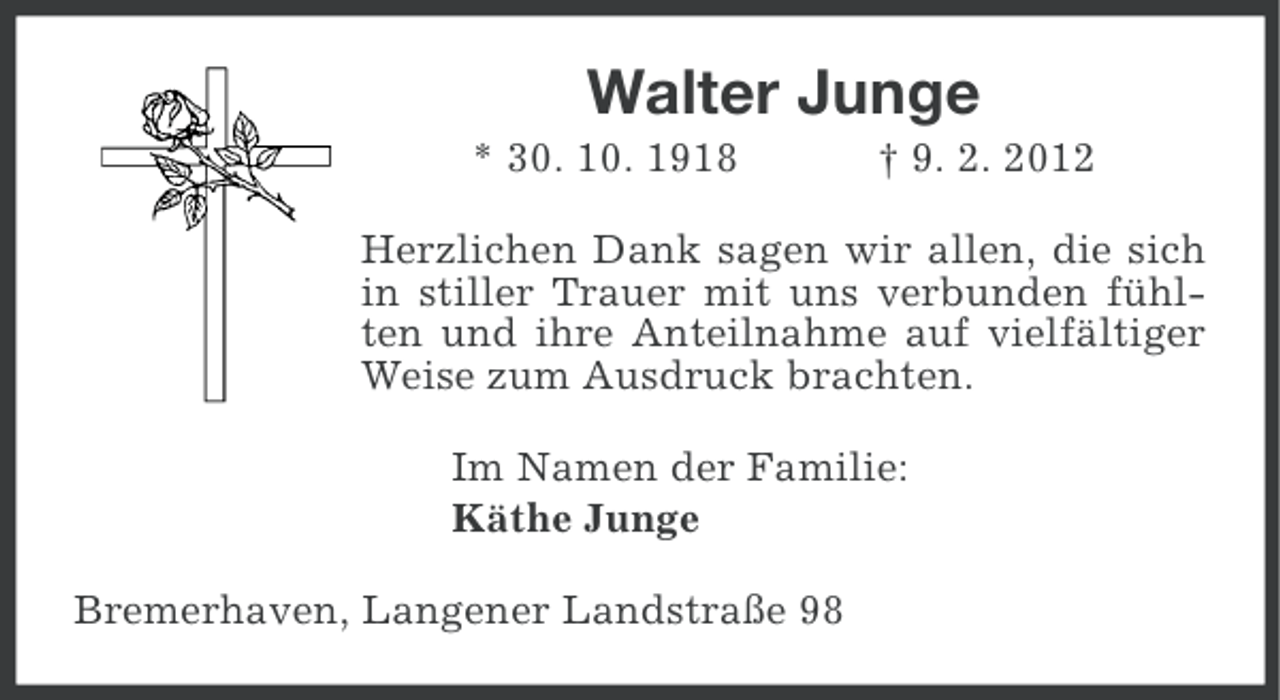 <p>Walter Junge<br />* 30. 10. 1918</p><p>† 9. 2. 2012</p><p>Herzlichen Dank sagen wir allen, die sich<br />in stiller Trauer mit uns verbunden fühlten und ihre Anteilnahme auf vielfältiger<br />Weise zum Ausdruck brachten.<br />Im Namen der Familie:<br />Käthe Junge<br />Bremerhaven, Langener Landstraße 98</p>