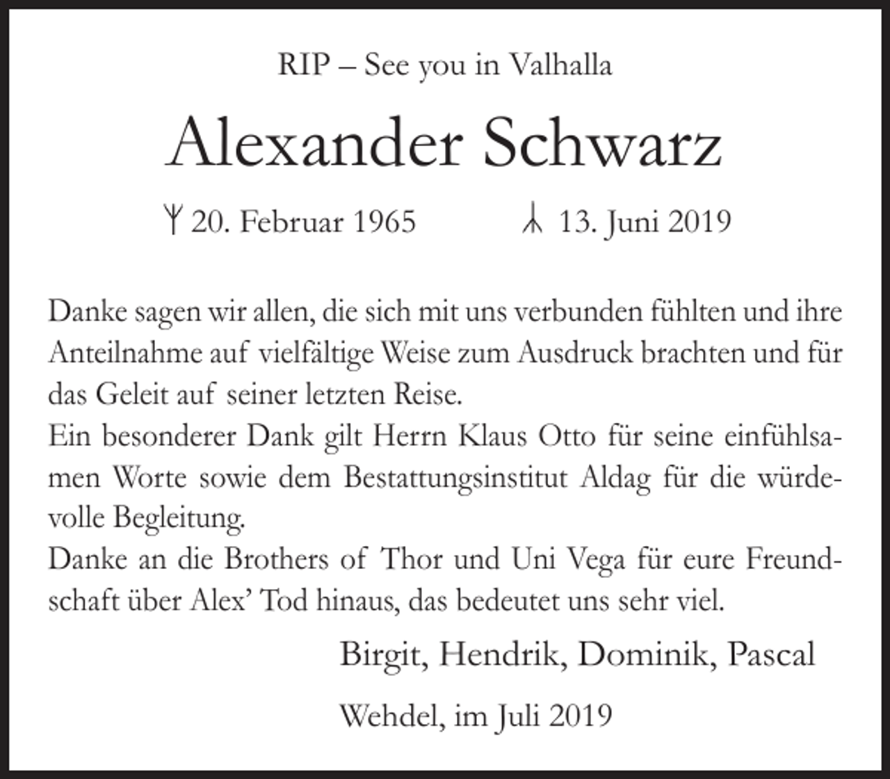 <p>RIP – See you in Valhalla</p><p>Alexander Schwarz<br />20. Februar 1965</p><p>13. Juni 2019</p><p>Danke sagen wir allen, die sich mit uns verbunden fühlten und ihre<br />Anteilnahme auf vielfältige Weise zum Ausdruck brachten und für<br />das Geleit auf seiner letzten Reise.<br />Ein besonderer Dank gilt Herrn Klaus Otto für seine einfühlsamen Worte sowie dem Bestattungsinstitut Aldag für die würdevolle Begleitung.<br />Danke an die Brothers of Thor und Uni Vega für eure Freundschaft über Alex’ Tod hinaus, das bedeutet uns sehr viel.</p><p>Birgit, Hendrik, Dominik, Pascal<br />Wehdel, im Juli 2019</p>