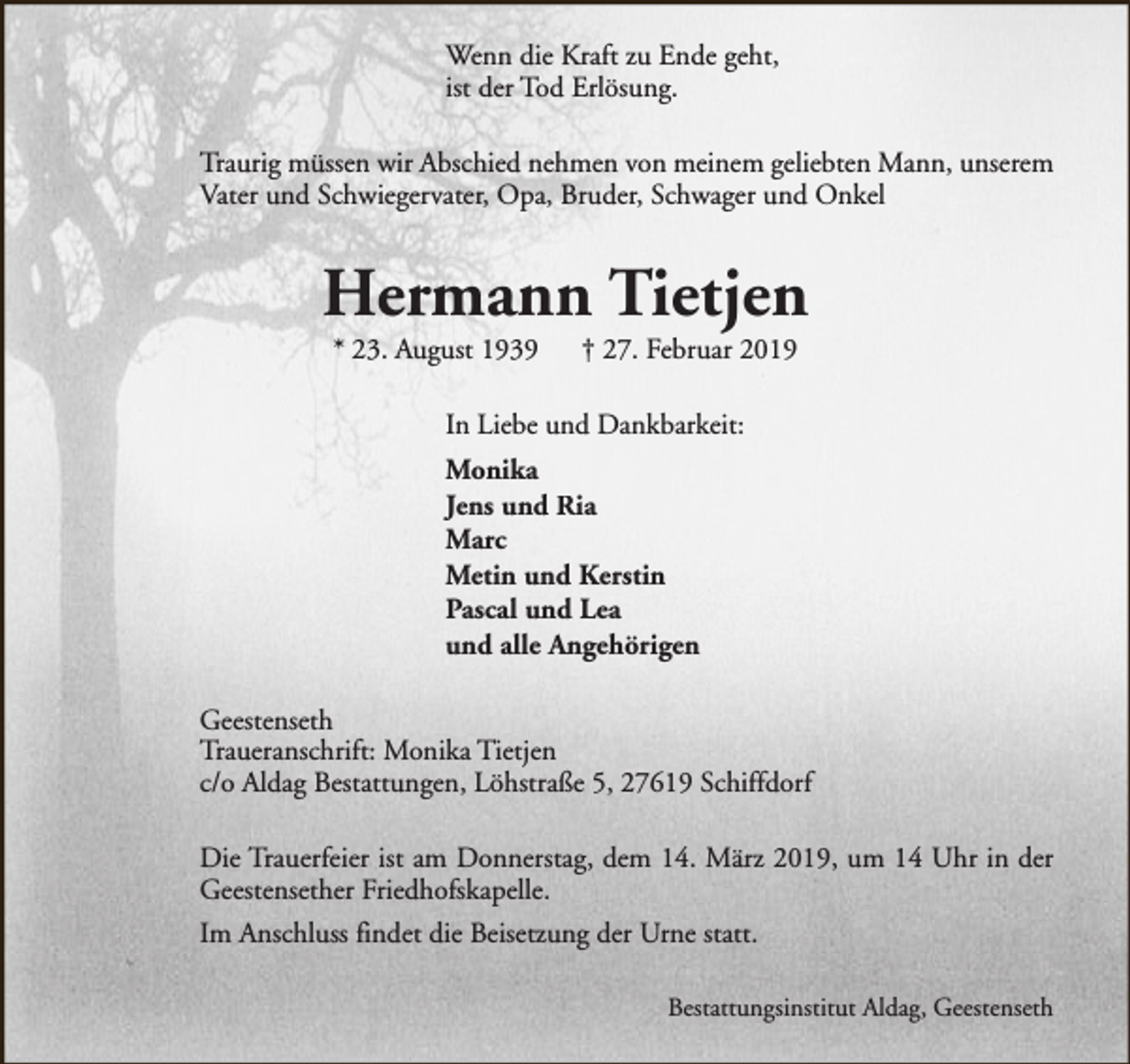 <p>Wenn die Kraft zu Ende geht,<br />ist der Tod Erlösung.<br />Traurig müssen wir Abschied nehmen von meinem geliebten Mann, unserem<br />Vater und Schwiegervater, Opa, Bruder, Schwager und Onkel</p><p>Hermann Tietjen<br />* 23. August 1939</p><p>† 27. Februar 2019</p><p>In Liebe und Dankbarkeit:<br />Monika<br />Jens und Ria<br />Marc<br />Metin und Kerstin<br />Pascal und Lea<br />und alle Angehörigen<br />Geestenseth<br />Traueranschrift: Monika Tietjen<br />c/o Aldag Bestattungen, Löhstraße 5, 27619 Schiffdorf<br />Die Trauerfeier ist am Donnerstag, dem 14. März 2019, um 14 Uhr in der<br />Geestensether Friedhofskapelle.<br />Im Anschluss findet die Beisetzung der Urne statt.<br />Bestattungsinstitut Aldag, Geestenseth</p>