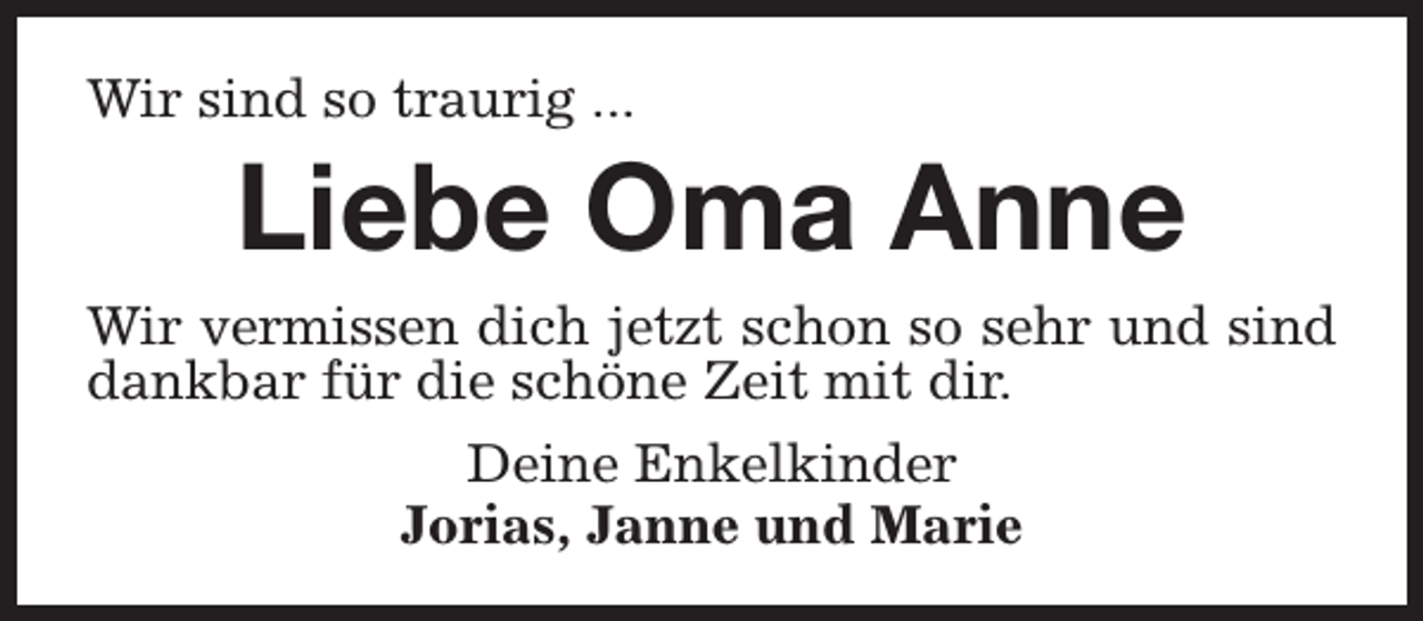 <p>Wir sind so traurig ...</p><p>Liebe Oma Anne</p><p>Wir vermissen dich jetzt schon so sehr und sind<br />dankbar für die schöne Zeit mit dir.<br />Deine Enkelkinder<br />Jorias, Janne und Marie</p>