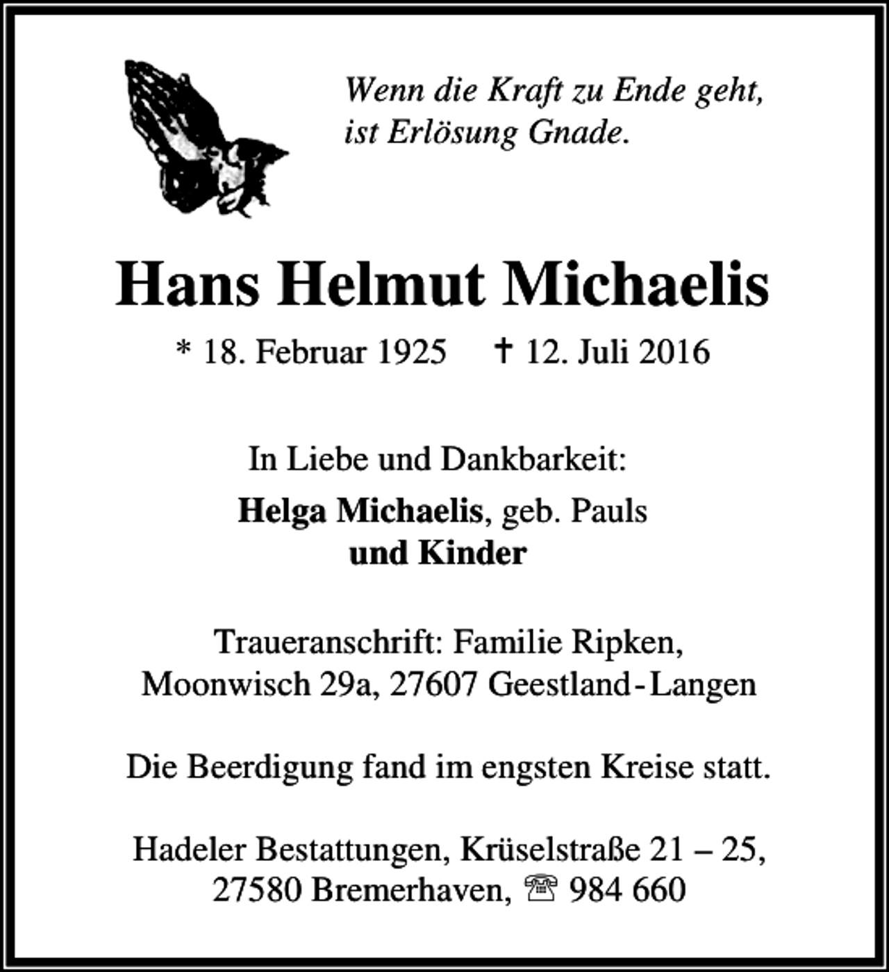 <p>Wenn die Kraft zu Ende geht,<br />ist Erlösung Gnade.</p><p>Hans Helmut Michaelis<br />* 18. Februar 1925</p><p>B 12. Juli 2016</p><p>In Liebe und Dankbarkeit:<br />Helga Michaelis, geb. Pauls<br />und Kinder<br />Traueranschrift: Familie Ripken,<br />Moonwisch 29a, 27607 Geestland-Langen<br />Die Beerdigung fand im engsten Kreise statt.<br />Hadeler Bestattungen, Krüselstraße 21 – 25,<br />27580 Bremerhaven, ℡ 984 660</p>