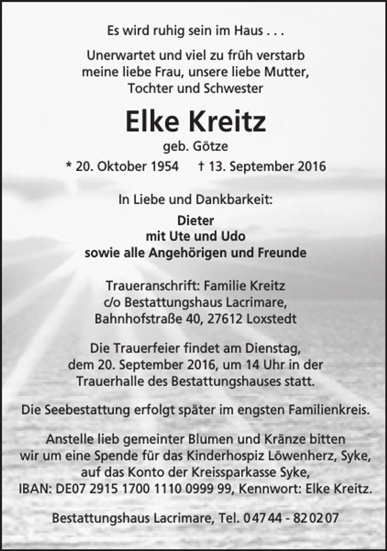 <p>Es wird ruhig sein im Haus . . .<br />Unerwartet und viel zu früh verstarb<br />meine liebe Frau, unsere liebe Mutter,<br />Tochter und Schwester</p><p>Elke Kreitz<br />geb. Götze</p><p>* 20. Oktober 1954</p><p>† 13. September 2016</p><p>In Liebe und Dankbarkeit:<br />Dieter<br />mit Ute und Udo<br />sowie alle Angehörigen und Freunde<br />Traueranschrift: Familie Kreitz<br />c/o Bestattungshaus Lacrimare,<br />Bahnhofstraße 40, 27612 Loxstedt<br />Die Trauerfeier findet am Dienstag,<br />dem 20. September 2016, um 14 Uhr in der<br />Trauerhalle des Bestattungshauses statt.<br />Die Seebestattung erfolgt später im engsten Familienkreis.<br />Anstelle lieb gemeinter Blumen und Kränze bitten<br />wir um eine Spende für das Kinderhospiz Löwenherz, Syke,<br />auf das Konto der Kreissparkasse Syke,<br />IBAN: DE07 2915 1700 1119, Kennwort: Elke Kreitz.<br />Bestattungshaus Lacrimare, Tel. 0 47 44 - 82 02 07</p>