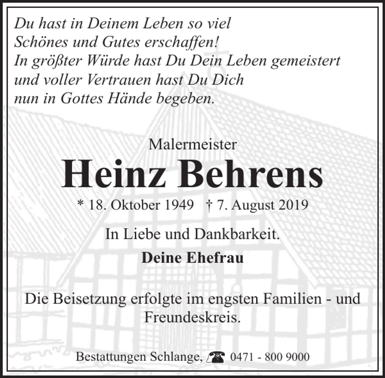 <p>Du hast in Deinem Leben so viel<br />Schönes und Gutes erschaffen!<br />In größter Würde hast Du Dein Leben gemeistert<br />und voller Vertrauen hast Du Dich<br />nun in Gottes Hände begeben.<br />Malermeister</p><p>Heinz Behrens<br />* 18. Oktober 1949 † 7. August 2019</p><p>In Liebe und Dankbarkeit.<br />Deine Ehefrau<br />Die Beisetzung erfolgte im engsten Familien - und<br />Freundeskreis.<br />Bestattungen Schlange,</p><p>0471 - 800 9000</p>