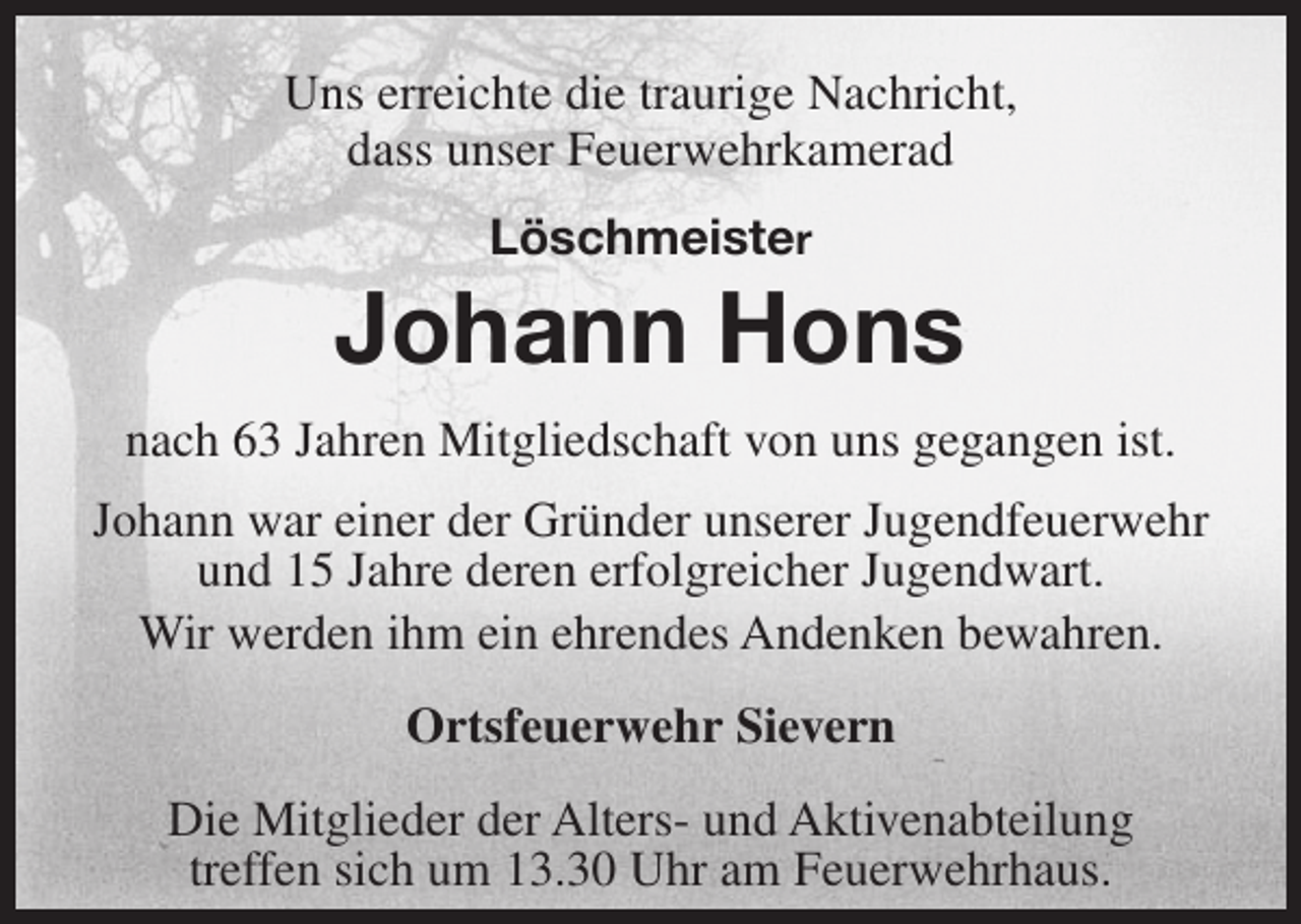 <p>Uns erreichte die traurige Nachricht,<br />dass unser Feuerwehrkamerad<br />Löschmeister</p><p>Johann Hons<br />nach 63 Jahren Mitgliedschaft von uns gegangen ist.<br />Johann war einer der Gründer unserer Jugendfeuerwehr<br />und 15 Jahre deren erfolgreicher Jugendwart.<br />Wir werden ihm ein ehrendes Andenken bewahren.<br />Ortsfeuerwehr Sievern<br />Die Mitglieder der Alters- und Aktivenabteilung<br />treffen sich um 13.30 Uhr am Feuerwehrhaus.</p>