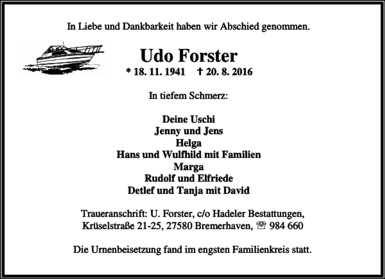<p>In Liebe und Dankbarkeit haben wir Abschied genommen.</p><p>Udo Forster</p><p>* 18. 11. 1941</p><p>B 20. 8. 2016</p><p>In tiefem Schmerz:<br />Deine Uschi<br />Jenny und Jens<br />Helga<br />Hans und Wulfhild mit Familien<br />Marga<br />Rudolf und Elfriede<br />Detlef und Tanja mit David<br />Traueranschrift: U. Forster, c/o Hadeler Bestattungen,<br />Krüselstraße 21-25, 27580 Bremerhaven, ℡ 984 660<br />Die Urnenbeisetzung fand im engsten Familienkreis statt.</p>