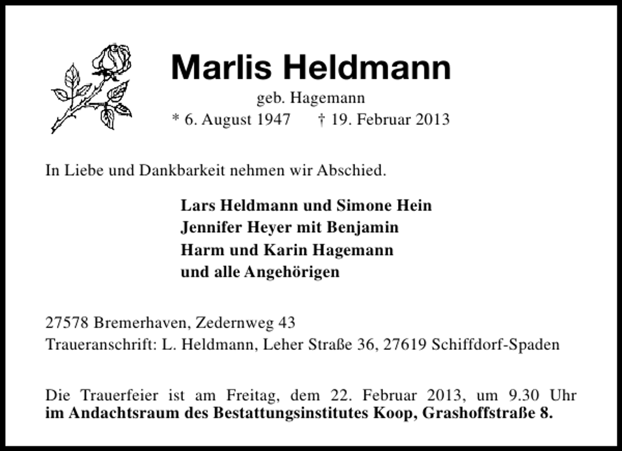 <p>Marlis Heldmann<br />geb. Hagemann<br />* 6. August 1947<br />† 19. Februar 2013</p><p>In Liebe und Dankbarkeit nehmen wir Abschied.<br />Lars Heldmann und Simone Hein<br />Jennifer Heyer mit Benjamin<br />Harm und Karin Hagemann<br />und alle Angehörigen<br />27578 Bremerhaven, Zedernweg 43<br />Traueranschrift: L. Heldmann, Leher Straße 36, 27619 Schiffdorf-Spaden<br />Die Trauerfeier ist am Freitag, dem 22. Februar 2013, um 9.30 Uhr<br />im Andachtsraum des Bestattungsinstitutes Koop, Grashoffstraße 8.</p>