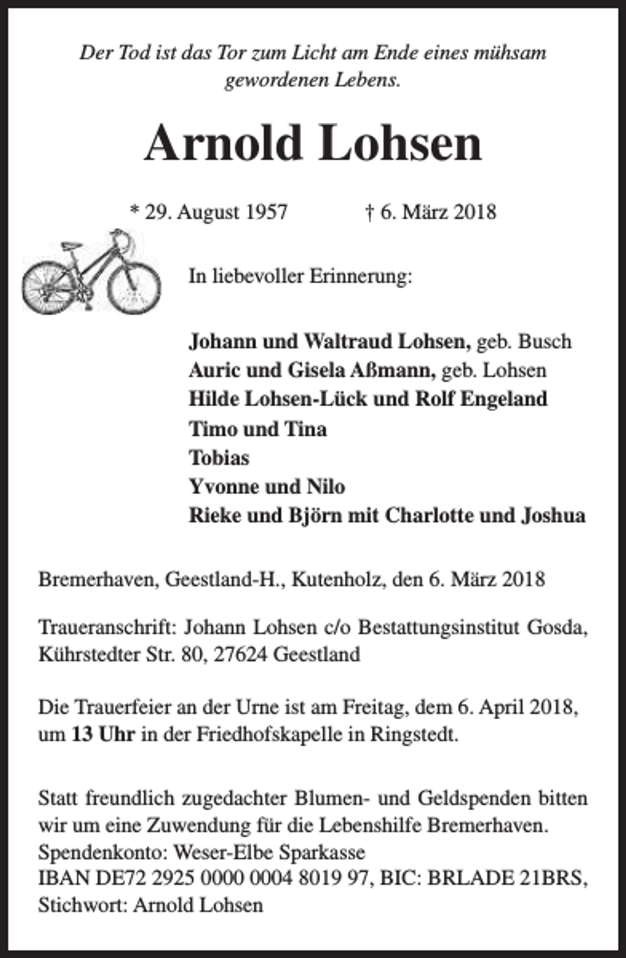 <p>Der Tod ist das Tor zum Licht am Ende eines mühsam<br />gewordenen Lebens.</p><p>Arnold Lohsen<br />* 29. August 1957</p><p>† 6. März 2018</p><p>In liebevoller Erinnerung:<br />Johann und Waltraud Lohsen, geb. Busch<br />Auric und Gisela Aßmann, geb. Lohsen<br />Hilde Lohsen-Lück und Rolf Engeland<br />Timo und Tina<br />Tobias<br />Yvonne und Nilo<br />Rieke und Björn mit Charlotte und Joshua<br />Bremerhaven, Geestland-H., Kutenholz, den 6. März 2018<br />Traueranschrift: Johann Lohsen c/o Bestattungsinstitut Gosda,<br />Kührstedter Str. 80, 27624 Geestland<br />Die Trauerfeier an der Urne ist am Freitag, dem 6. April 2018,<br />um 13 Uhr in der Friedhofskapelle in Ringstedt.<br />Statt freundlich zugedachter Blumen- und Geldspenden bitten<br />wir um eine Zuwendung für die Lebenshilfe Bremerhaven.<br />Spendenkonto: Weser-Elbe Sparkasse<br />IBAN DE7925 04 8017, BIC: BRLADE 21BRS,<br />Stichwort: Arnold Lohsen</p>