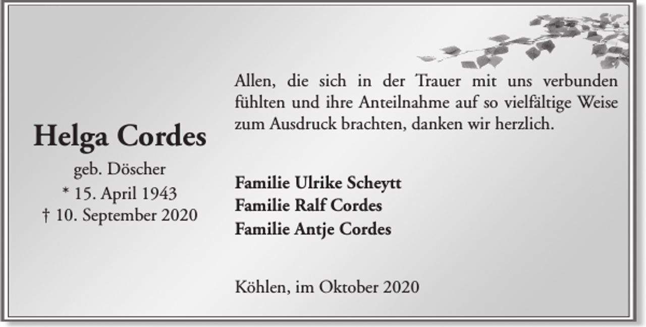 <p>Helga Cordes<br />geb. Döscher<br />* 15. April 1943<br />† 10. September 2020</p><p>Allen, die sich in der Trauer mit uns verbunden<br />fühlten und ihre Anteilnahme auf so vielfältige Weise<br />zum Ausdruck brachten, danken wir herzlich.<br />Familie Ulrike Scheytt<br />Familie Ralf Cordes<br />Familie Antje Cordes<br />Köhlen, im Oktober 2020</p>