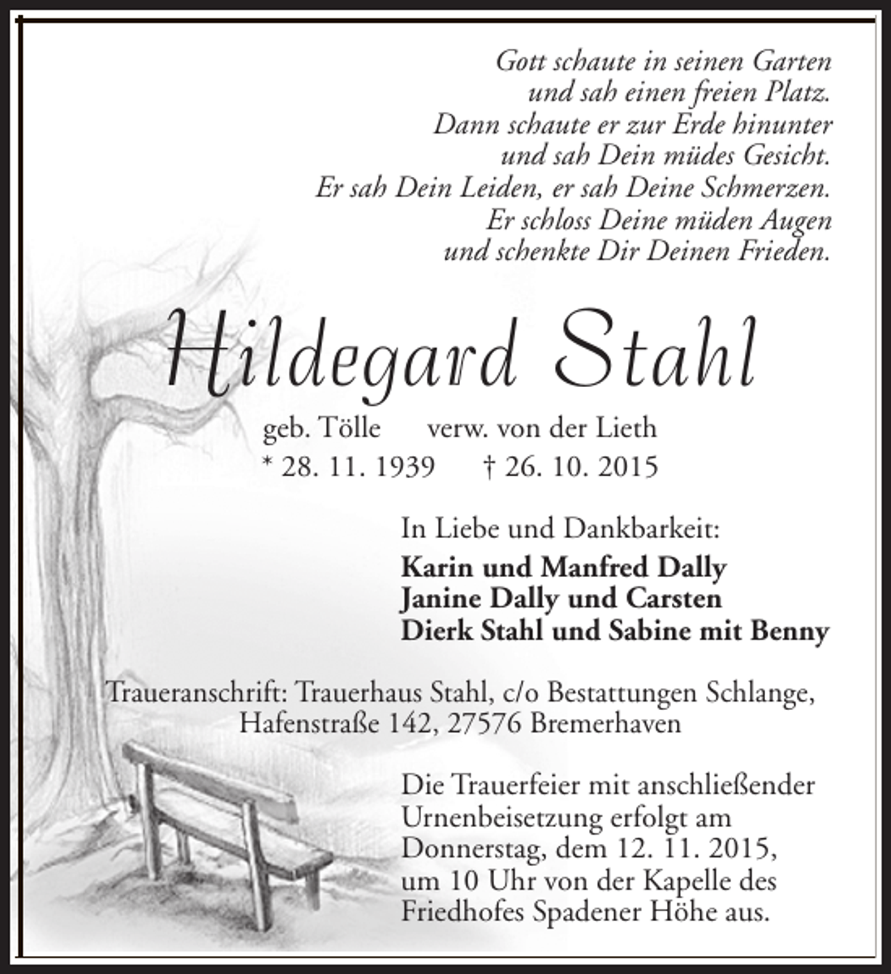 <p>Gott schaute in seinen Garten<br />und sah einen freien Platz.<br />Dann schaute er zur Erde hinunter<br />und sah Dein müdes Gesicht.<br />Er sah Dein Leiden, er sah Deine Schmerzen.<br />Er schloss Deine müden Augen<br />und schenkte Dir Deinen Frieden.</p><p>Hildegard Stahl<br />geb. Tölle verw. von der Lieth<br />* 28. 11. 1939<br />† 26. 10. 2015</p><p>In Liebe und Dankbarkeit:<br />Karin und Manfred Dally<br />Janine Dally und Carsten<br />Dierk Stahl und Sabine mit Benny<br />Traueranschrift: Trauerhaus Stahl, c/o Bestattungen Schlange,<br />Hafenstraße 142, 27576 Bremerhaven<br />Die Trauerfeier mit anschließender<br />Urnenbeisetzung erfolgt am<br />Donnerstag, dem 12. 11. 2015,<br />um 10 Uhr von der Kapelle des<br />Friedhofes Spadener Höhe aus.</p>