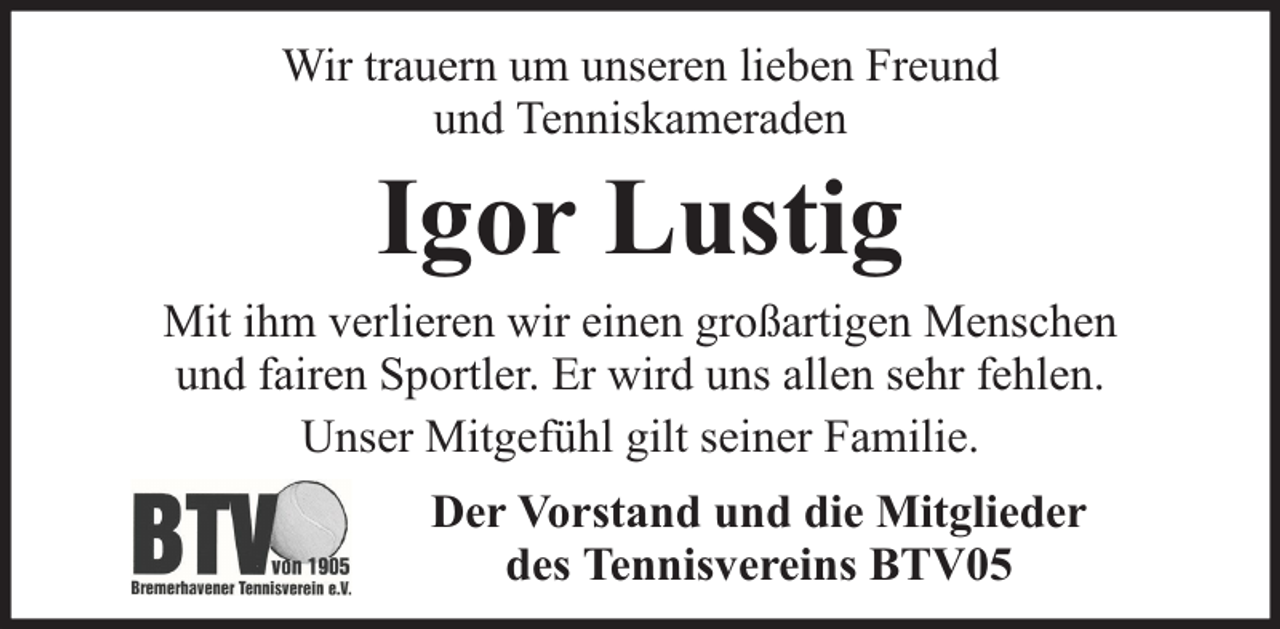 <p>Wir trauern um unseren lieben Freund<br />und Tenniskameraden</p><p>Igor Lustig</p><p>Mit ihm verlieren wir einen großartigen Menschen<br />und fairen Sportler. Er wird uns allen sehr fehlen.<br />Unser Mitgefühl gilt seiner Familie.<br />Der Vorstand und die Mitglieder<br />des Tennisvereins BTV05</p>