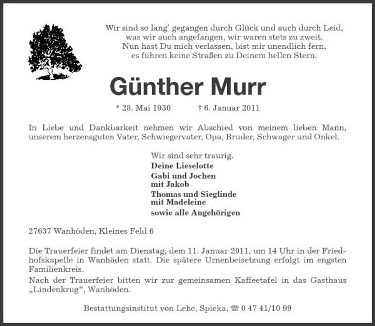 <p>Wir sind so lang' gegangen durch Glück und auch durch Leid, was wir auch angefangen, wir waren stets zu zweit. Nun hast Du mich verlassen, bist mir unendlich fern, es führen keine Straßen zu Deinem hellen Stern.</p><p>Günther Murr<br />* 28. Mai 1930 † 6. Januar 2011 In Liebe und Dankbarkeit nehmen wir Abschied von meinem lieben Mann, unserem herzensguten Vater, Schwiegervater, Opa, Bruder, Schwager und Onkel. Wir sind sehr traurig. Deine Lieselotte Gabi und Jochen mit Jakob Thomas und Sieglinde mit Madeleine sowie alle Angehörigen 27637 Wanhöden, Kleines Feld 6 Die Trauerfeier findet am Dienstag, dem 11. Januar 2011, um 14 Uhr in der Friedhofskapelle in Wanhöden statt. Die spätere Urnenbeisetzung erfolgt im engsten Familienkreis. Nach der Trauerfeier bitten wir zur gemeinsamen Kaffeetafel in das Gasthaus „Lindenkrug“, Wanhöden. Bestattungsinstitut von Lehe, Spieka, 0 47 41/10 99</p>