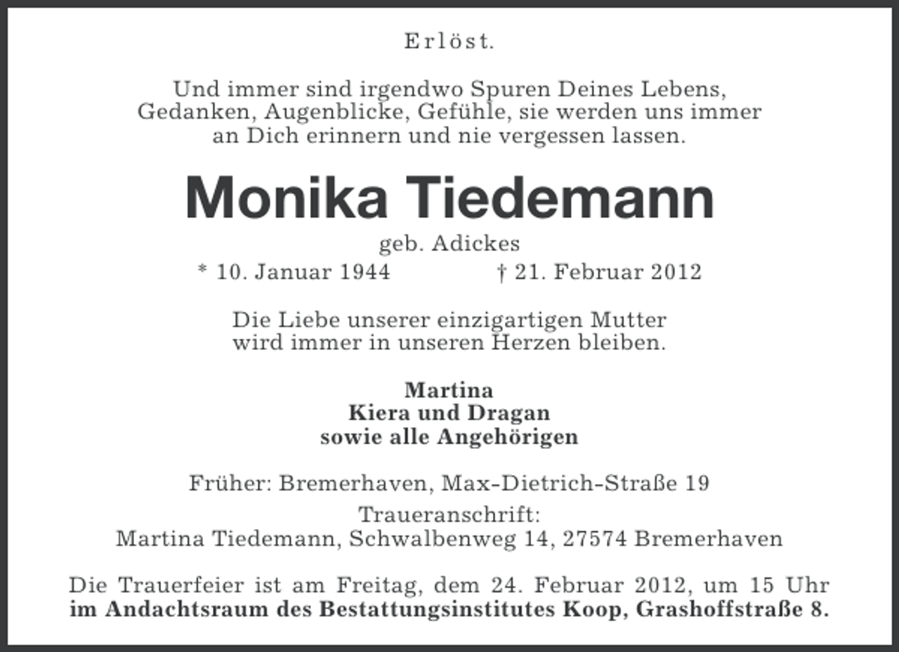 <p>E r l ö s t.<br />Und immer sind irgendwo Spuren Deines Lebens,<br />Gedanken, Augenblicke, Gefühle, sie werden uns immer<br />an Dich erinnern und nie vergessen lassen.</p>
<p>Monika Tiedemann<br />geb. Adickes<br />* 10. Januar 1944<br />† 21. Februar 2012<br />Die Liebe unserer einzigartigen Mutter<br />wird immer in unseren Herzen bleiben.<br />Martina<br />Kiera und Dragan<br />sowie alle Angehörigen<br />Früher: Bremerhaven, Max-Dietrich-Straße 19<br />Traueranschrift:<br />Martina Tiedemann, Schwalbenweg 14, 27574 Bremerhaven<br />Die Trauerfeier ist am Freitag, dem 24. Februar 2012, um 15 Uhr<br />im Andachtsraum des Bestattungsinstitutes Koop, Grashoffstraße 8.</p>