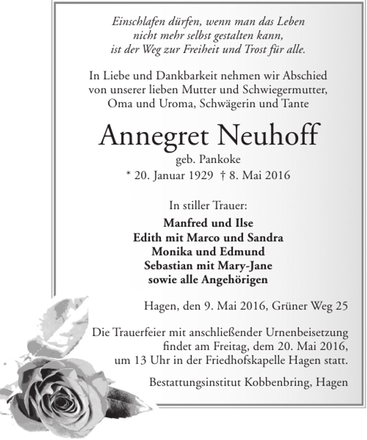 <p>Einschlafen dürfen, wenn man das Leben<br />nicht mehr selbst gestalten kann,<br />ist der Weg zur Freiheit und Trost für alle.<br />In Liebe und Dankbarkeit nehmen wir Abschied<br />von unserer lieben Mutter und Schwiegermutter,<br />Oma und Uroma, Schwägerin und Tante</p><p>Annegret Neuhoff<br />geb. Pankoke<br />* 20. Januar 1929 † 8. Mai 2016<br />In stiller Trauer:<br />Manfred und Ilse<br />Edith mit Marco und Sandra<br />Monika und Edmund<br />Sebastian mit Mary-Jane<br />sowie alle Angehörigen<br />Hagen, den 9. Mai 2016, Grüner Weg 25<br />Die Trauerfeier mit anschließender Urnenbeisetzung<br />findet am Freitag, dem 20. Mai 2016,<br />um 13 Uhr in der Friedhofskapelle Hagen statt.<br />Bestattungsinstitut Kobbenbring, Hagen</p>