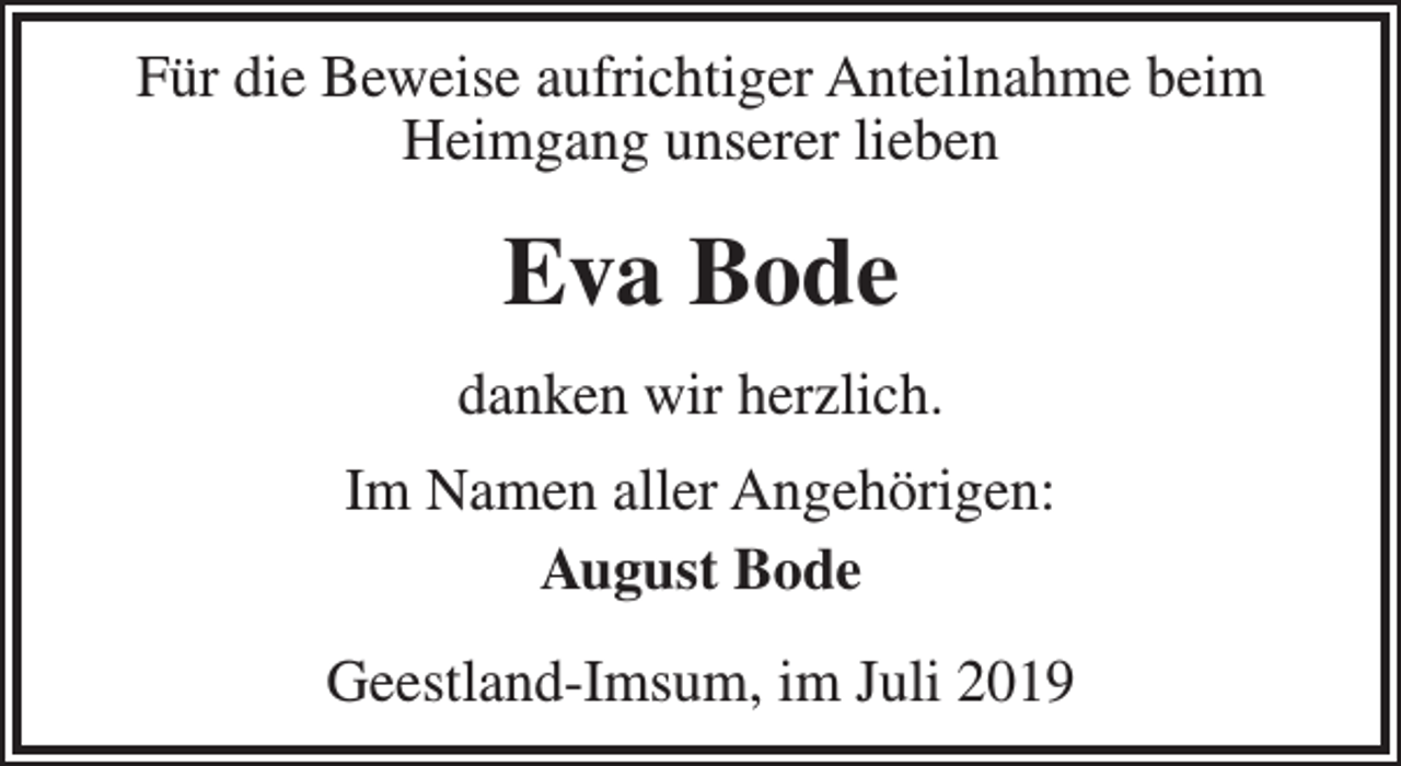 <p>Für die Beweise aufrichtiger Anteilnahme beim<br />Heimgang unserer lieben</p><p>Eva Bode<br />danken wir herzlich.<br />Im Namen aller Angehörigen:<br />August Bode<br />Geestland-Imsum, im Juli 2019</p>