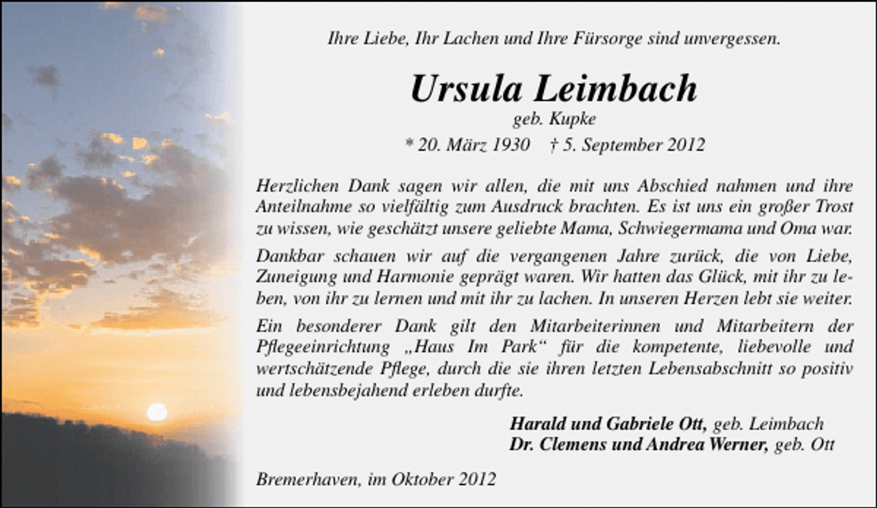 <p>Ihre Liebe, Ihr Lachen und Ihre Fürsorge sind unvergessen.</p><p>Ursula Leimbach</p><p>geb. Kupke<br />* 20. März 1930 † 5. September 2012<br />Herzlichen Dank sagen wir allen, die mit uns Abschied nahmen und ihre<br />Anteilnahme so vielfältig zum Ausdruck brachten. Es ist uns ein großer Trost<br />zu wissen, wie geschätzt unsere geliebte Mama, Schwiegermama und Oma war.<br />Dankbar schauen wir auf die vergangenen Jahre zurück, die von Liebe,<br />Zuneigung und Harmonie geprägt waren. Wir hatten das Glück, mit ihr zu leben, von ihr zu lernen und mit ihr zu lachen. In unseren Herzen lebt sie weiter.<br />Ein besonderer Dank gilt den Mitarbeiterinnen und Mitarbeitern der<br />Pﬂegeeinrichtung „Haus Im Park“ für die kompetente, liebevolle und<br />wertschätzende Pﬂege, durch die sie ihren letzten Lebensabschnitt so positiv<br />und lebensbejahend erleben durfte.<br />Harald und Gabriele Ott, geb. Leimbach<br />Dr. Clemens und Andrea Werner, geb. Ott<br />Bremerhaven, im Oktober 2012</p>