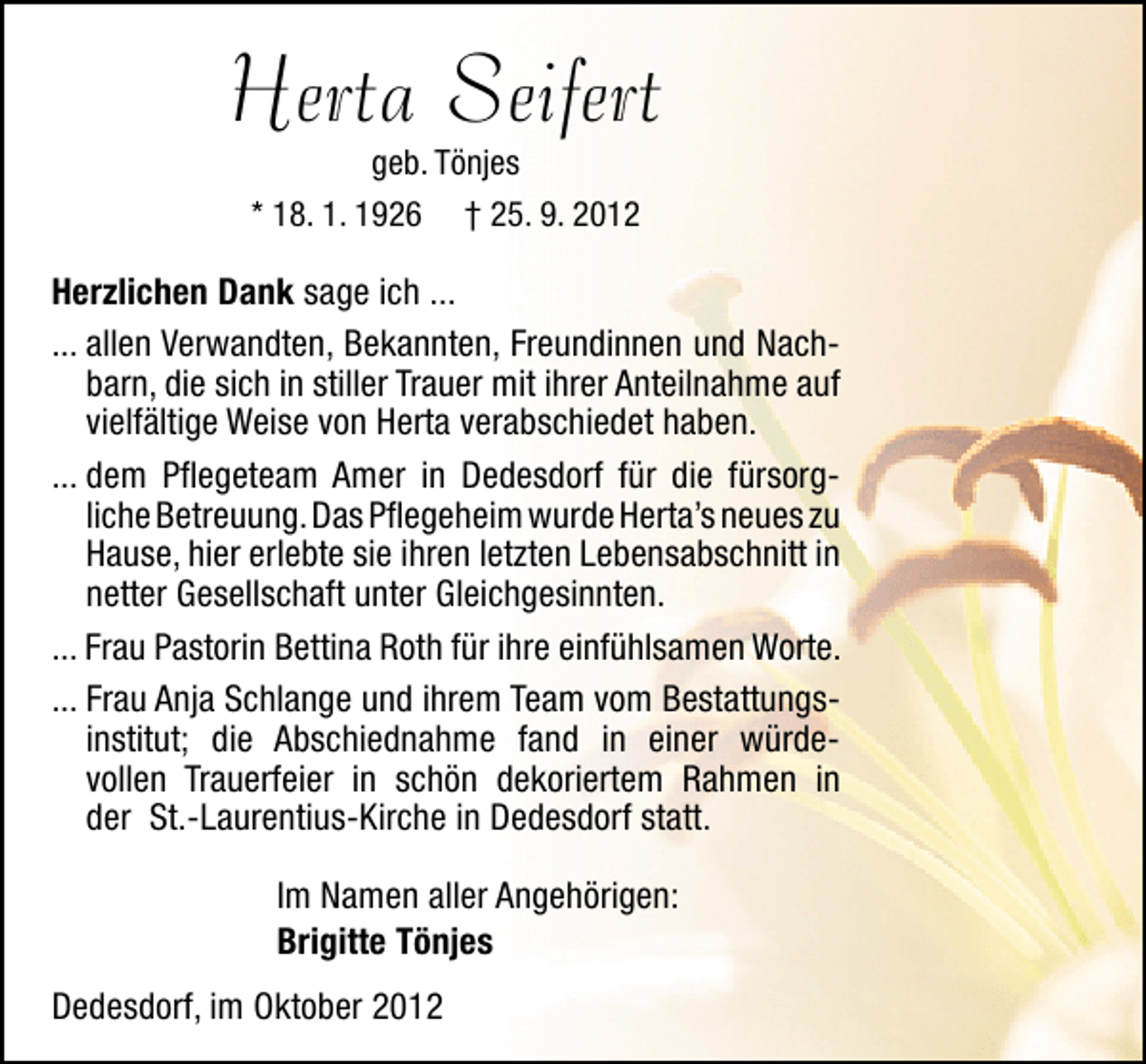 <p>Herta Seifert<br />geb. Tönjes<br />* 18. 1. 1926 † 25. 9. 2012</p>
<p>Herzlichen Dank sage ich ...<br />... allen Verwandten, Bekannten, Freundinnen und Nachbarn, die sich in stiller Trauer mit ihrer Anteilnahme auf<br />vielfältige Weise von Herta verabschiedet haben.<br />... dem Pﬂegeteam Amer in Dedesdorf für die fürsorgliche Betreuung.Das Pﬂegeheim wurde Herta’s neues zu<br />Hause, hier erlebte sie ihren letzten Lebensabschnitt in<br />netter Gesellschaft unter Gleichgesinnten.<br />... Frau Pastorin Bettina Roth für ihre einfühlsamen Worte.<br />... Frau Anja Schlange und ihrem Team vom Bestattungsinstitut; die Abschiednahme fand in einer würdevollen Trauerfeier in schön dekoriertem Rahmen in<br />der St.-Laurentius-Kirche in Dedesdorf statt.<br />Im Namen aller Angehörigen:<br />Brigitte Tönjes<br />Dedesdorf, im Oktober 2012</p>