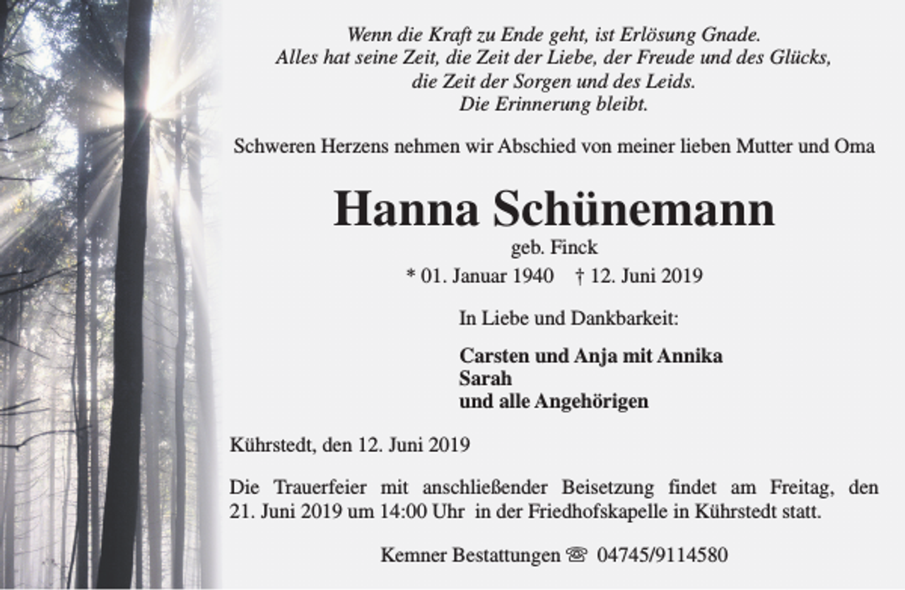 <p>Wenn die Kraft zu Ende geht, ist Erlösung Gnade.<br />Alles hat seine Zeit, die Zeit der Liebe, der Freude und des Glücks,<br />die Zeit der Sorgen und des Leids.<br />Die Erinnerung bleibt.<br />Schweren Herzens nehmen wir Abschied von meiner lieben Mutter und Oma</p><p>Hanna Schünemann<br />geb. Finck<br />* 01. Januar 1940 † 12. Juni 2019<br />In Liebe und Dankbarkeit:<br />Carsten und Anja mit Annika<br />Sarah<br />und alle Angehörigen<br />Kührstedt, den 12. Juni 2019<br />Die Trauerfeier mit anschließender Beisetzung findet am Freitag, den<br />21. Juni 2019 um 14:00 Uhr in der Friedhofskapelle in Kührstedt statt.<br />Kemner Bestattungen s 04745/9114580</p>