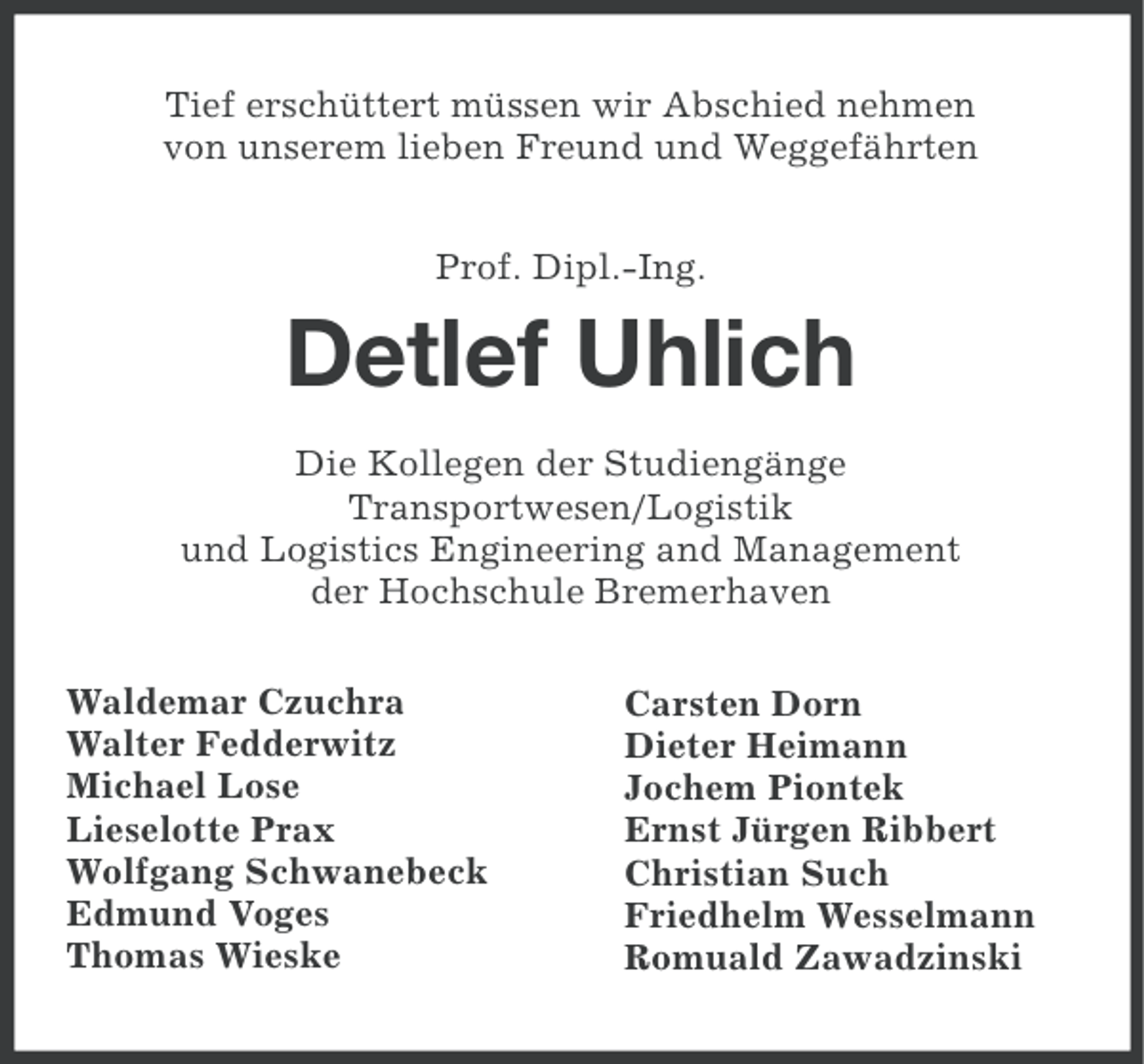<p>Tief erschüttert müssen wir Abschied nehmen<br />von unserem lieben Freund und Weggefährten<br />Prof. Dipl.-Ing.</p><p>Detlef Uhlich<br />Die Kollegen der Studiengänge<br />Transportwesen/Logistik<br />und Logistics Engineering and Management<br />der Hochschule Bremerhaven<br />Waldemar Czuchra<br />Walter Fedderwitz<br />Michael Lose<br />Lieselotte Prax<br />Wolfgang Schwanebeck<br />Edmund Voges<br />Thomas Wieske</p><p>Carsten Dorn<br />Dieter Heimann<br />Jochem Piontek<br />Ernst Jürgen Ribbert<br />Christian Such<br />Friedhelm Wesselmann<br />Romuald Zawadzinski</p>