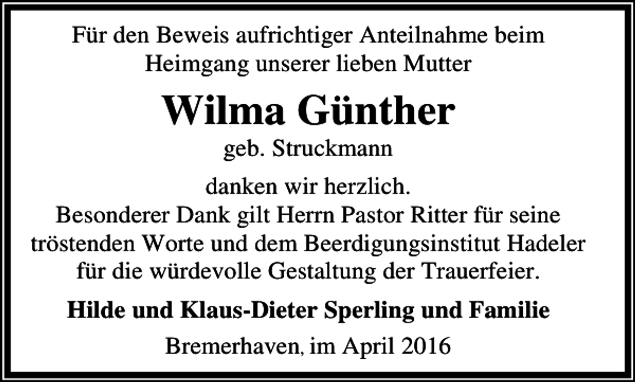 <p>Für den Beweis aufrichtiger Anteilnahme beim<br />Heimgang unserer lieben Mutter</p><p>Wilma Günther<br />geb. Struckmann</p><p>danken wir herzlich.<br />Besonderer Dank gilt Herrn Pastor Ritter für seine<br />tröstenden Worte und dem Beerdigungsinstitut Hadeler<br />für die würdevolle Gestaltung der Trauerfeier.<br />Hilde und Klaus-Dieter Sperling und Familie<br />Bremerhaven, im April 2016</p>