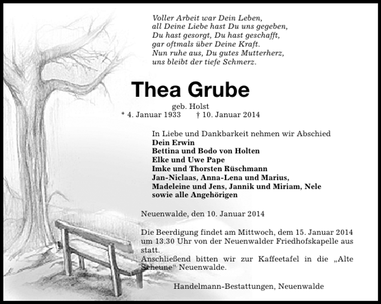 <p>Voller Arbeit war Dein Leben,<br />all Deine Liebe hast Du uns gegeben,<br />Du hast gesorgt, Du hast geschafft,<br />gar oftmals über Deine Kraft.<br />Nun ruhe aus, Du gutes Mutterherz,<br />uns bleibt der tiefe Schmerz.</p><p>Thea Grube</p><p>geb. Holst<br />* 4. Januar 1933<br />† 10. Januar 2014<br />In Liebe und Dankbarkeit nehmen wir Abschied<br />Dein Erwin<br />Bettina und Bodo von Holten<br />Elke und Uwe Pape<br />Imke und Thorsten Rüschmann<br />Jan-Niclaas, Anna-Lena und Marius,<br />Madeleine und Jens, Jannik und Miriam, Nele<br />sowie alle Angehörigen<br />Neuenwalde, den 10. Januar 2014<br />Die Beerdigung findet am Mittwoch, dem 15. Januar 2014<br />um 13.30 Uhr von der Neuenwalder Friedhofskapelle aus<br />statt.<br />Anschließend bitten wir zur Kaffeetafel in die „Alte<br />Scheune“ Neuenwalde.<br />Handelmann-Bestattungen, Neuenwalde</p>
