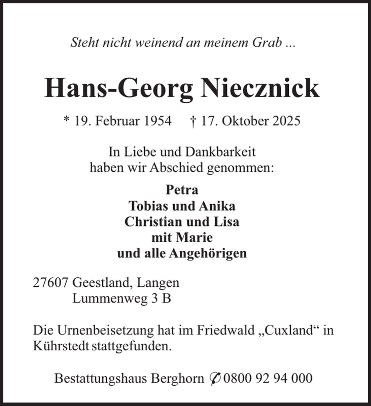 <p>Steht nicht weinend an meinem Grab ...</p><p>Hans-Georg Niecznick<br />* 19. Februar 1954</p><p>† 17. Oktober 2025</p><p>In Liebe und Dankbarkeit<br />haben wir Abschied genommen:<br />Petra<br />Tobias und Anika<br />Christian und Lisa<br />mit Marie<br />und alle Angehörigen<br />27607 Geestland, Langen<br />Lummenweg 3 B<br />Die Urnenbeisetzung hat im Friedwald „Cuxland“ in<br />Kührstedt stattgefunden.<br />Bestattungshaus Berghorn * 0800 92 94 000</p>