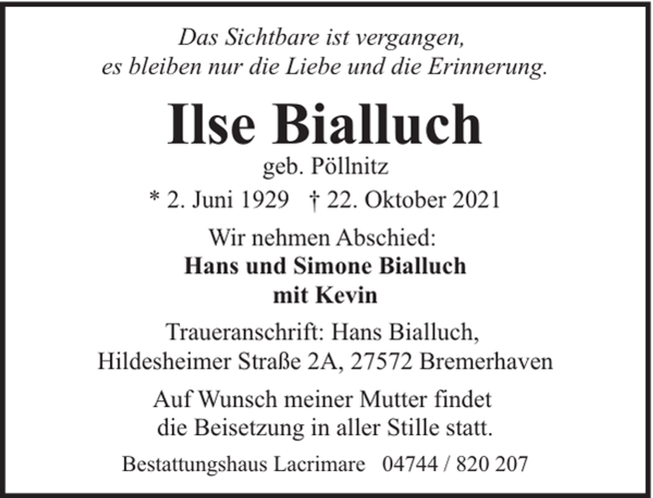 <p>Das Sichtbare ist vergangen,<br />es bleiben nur die Liebe und die Erinnerung.</p><p>Ilse Bialluch</p><p>geb. Pöllnitz<br />* 2. Juni 1929 † 22. Oktober 2021<br />Wir nehmen Abschied:<br />Hans und Simone Bialluch<br />mit Kevin<br />Traueranschrift: Hans Bialluch,<br />Hildesheimer Straße 2A, 27572 Bremerhaven<br />Auf Wunsch meiner Mutter findet<br />die Beisetzung in aller Stille statt.<br />Bestattungshaus Lacrimare 04744 / 87</p>