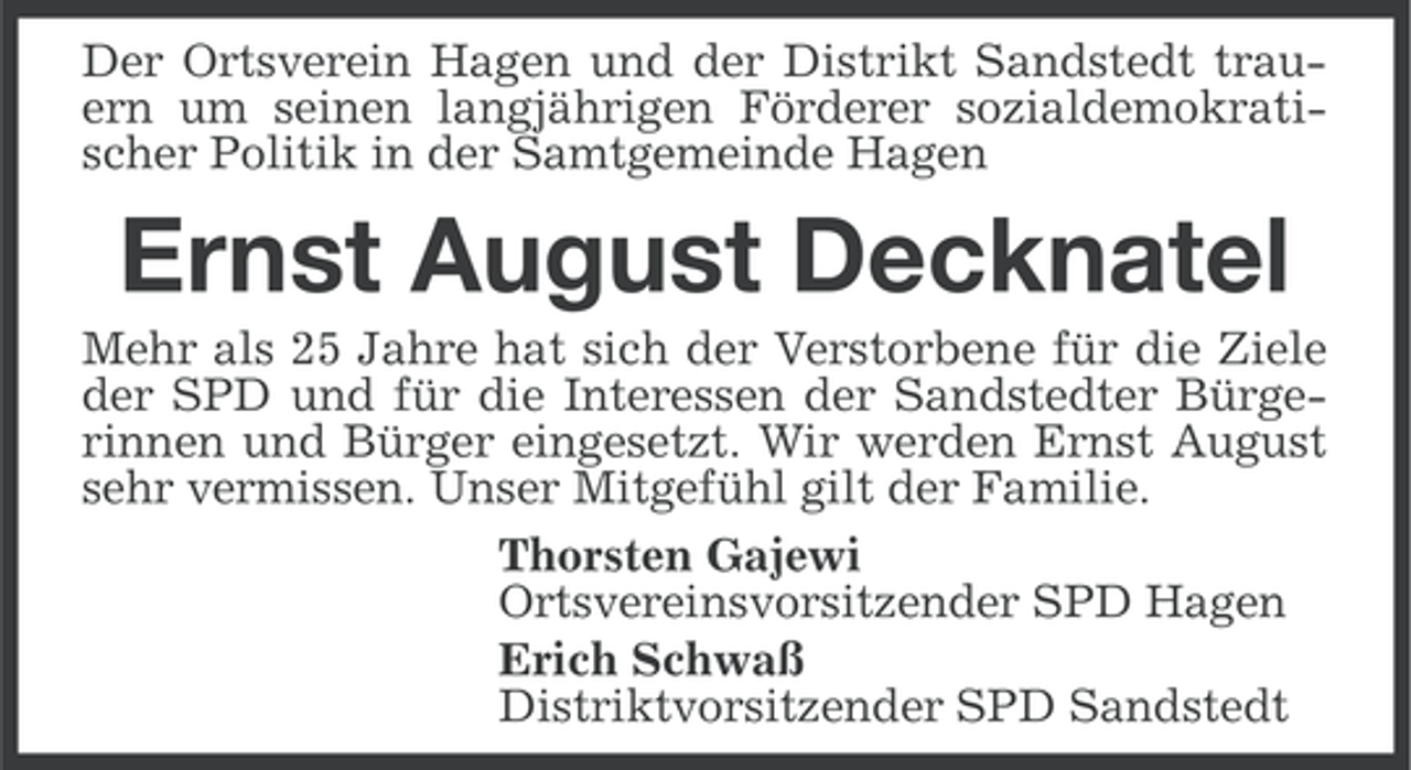 <p>Der Ortsverein Hagen und der Distrikt Sandstedt trauern um seinen langjährigen Förderer sozialdemokratischer Politik in der Samtgemeinde Hagen</p><p>Ernst August Decknatel<br />Mehr als 25 Jahre hat sich der Verstorbene für die Ziele<br />der SPD und für die Interessen der Sandstedter Bürgerinnen und Bürger eingesetzt. Wir werden Ernst August<br />sehr vermissen. Unser Mitgefühl gilt der Familie.<br />Thorsten Gajewi<br />Ortsvereinsvorsitzender SPD Hagen<br />Erich Schwaß<br />Distriktvorsitzender SPD Sandstedt</p>