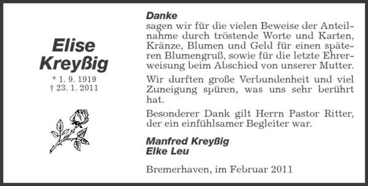 <p>Elise Kreyßig<br />* 1. 9. 1919 † 23. 1. 2011</p><p>Danke sagen wir für die vielen Beweise der Anteilnahme durch tröstende Worte und Karten, Kränze, Blumen und Geld für einen späteren Blumengruß, sowie für die letzte Ehrerweisung beim Abschied von unserer Mutter. Wir durften große Verbundenheit und viel Zuneigung spüren, was uns sehr berührt hat. Besonderer Dank gilt Herrn Pastor Ritter, der ein einfühlsamer Begleiter war. Manfred Kreyßig Elke Leu Bremerhaven, im Februar 2011</p>