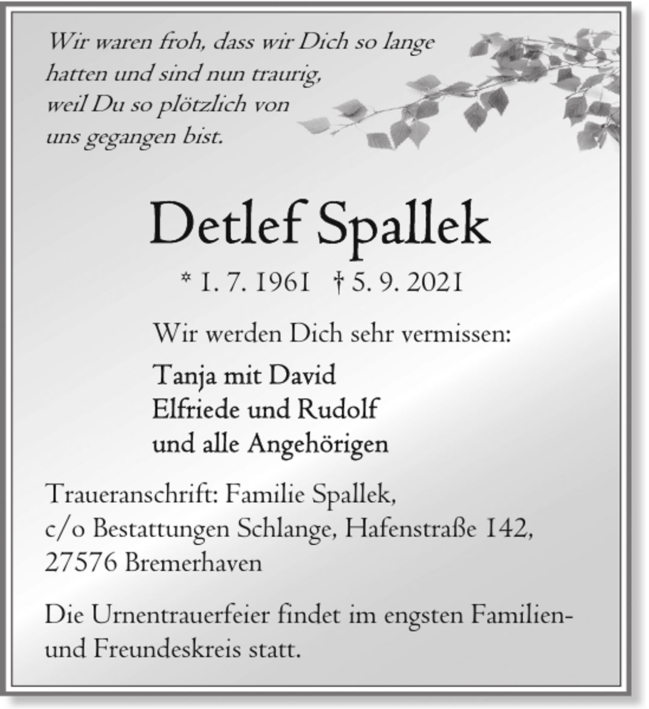 <p>Wir waren froh, dass wir Dich so lange<br />hatten und sind nun traurig,<br />weil Du so plötzlich von<br />uns gegangen bist.</p>
<p>* 1. 7. 1961 † 5. 9. 2021<br />Wir werden Dich sehr vermissen:</p>
<p>Traueranschrift: Familie Spallek,<br />c/o Bestattungen Schlange, Hafenstraße 142,<br />27576 Bremerhaven<br />Die Urnentrauerfeier findet im engsten Familienund Freundeskreis statt.</p>