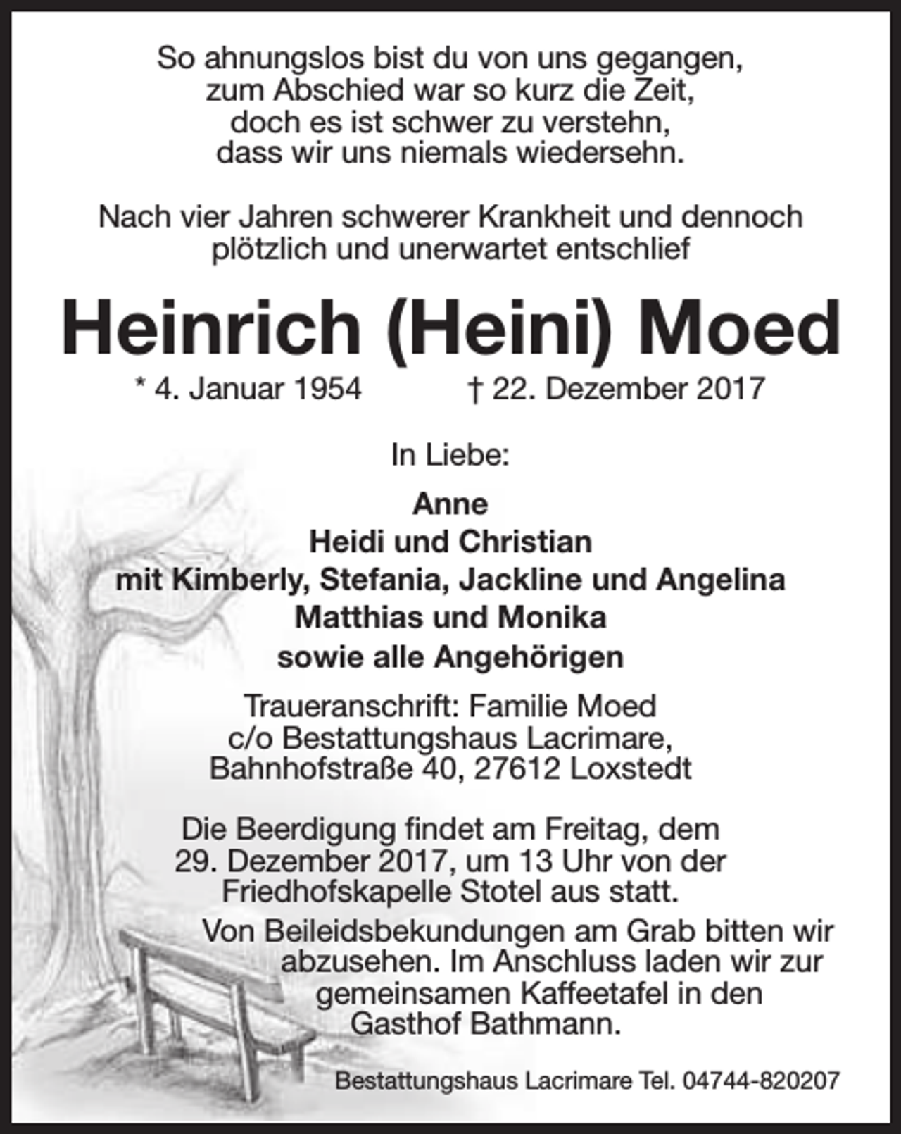 <p>So ahnungslos bist du von uns gegangen,<br />zum Abschied war so kurz die Zeit,<br />doch es ist schwer zu verstehn,<br />dass wir uns niemals wiedersehn.<br />Nach vier Jahren schwerer Krankheit und dennoch<br />plötzlich und unerwartet entschlief</p><p>Heinrich (Heini) Moed<br />* 4. Januar 1954</p><p>† 22. Dezember 2017</p><p>In Liebe:<br />Anne<br />Heidi und Christian<br />mit Kimberly, Stefania, Jackline und Angelina<br />Matthias und Monika<br />sowie alle Angehörigen<br />Traueranschrift: Familie Moed<br />c/o Bestattungshaus Lacrimare,<br />Bahnhofstraße 40, 27612 Loxstedt<br />Die Beerdigung findet am Freitag, dem<br />29. Dezember 2017, um 13 Uhr von der<br />Friedhofskapelle Stotel aus statt.<br />Von Beileidsbekundungen am Grab bitten wir<br />abzusehen. Im Anschluss laden wir zur<br />gemeinsamen Kaffeetafel in den<br />Gasthof Bathmann.<br />Bestattungshaus Lacrimare Tel. 04744-820207</p>