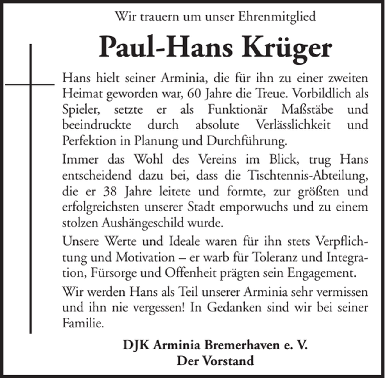 <p>Wir trauern um unser Ehrenmitglied</p><p>Paul-Hans Krüger<br />Hans hielt seiner Arminia, die für ihn zu einer zweiten<br />Heimat geworden war, 60 Jahre die Treue. Vorbildlich als<br />Spieler, setzte er als Funktionär Maßstäbe und<br />beeindruckte durch absolute Verlässlichkeit und<br />Perfektion in Planung und Durchführung.<br />Immer das Wohl des Vereins im Blick, trug Hans<br />entscheidend dazu bei, dass die Tischtennis-Abteilung,<br />die er 38 Jahre leitete und formte, zur größten und<br />erfolgreichsten unserer Stadt emporwuchs und zu einem<br />stolzen Aushängeschild wurde.<br />Unsere Werte und Ideale waren für ihn stets Verpflichtung und Motivation – er warb für Toleranz und Integration, Fürsorge und Offenheit prägten sein Engagement.<br />Wir werden Hans als Teil unserer Arminia sehr vermissen<br />und ihn nie vergessen! In Gedanken sind wir bei seiner<br />Familie.<br />DJK Arminia Bremerhaven e. V.<br />Der Vorstand</p>