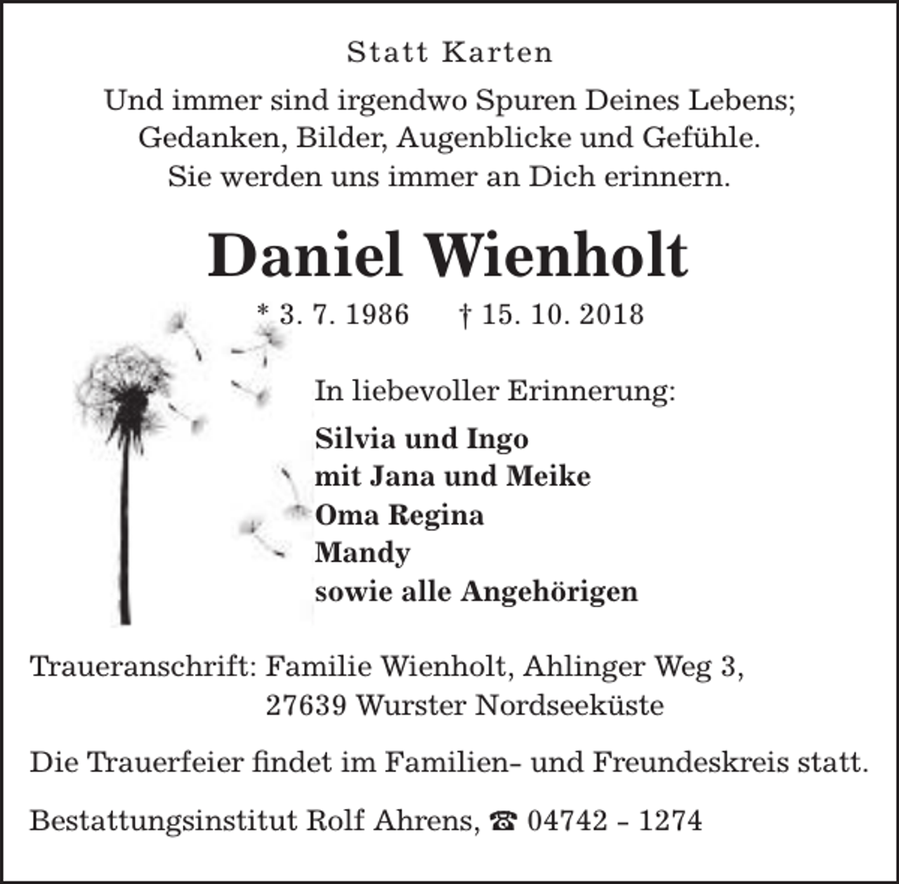 <p>Statt Karten<br />Und immer sind irgendwo Spuren Deines Lebens;<br />Gedanken, Bilder, Augenblicke und Gefühle.<br />Sie werden uns immer an Dich erinnern.</p>
<p>Daniel Wienholt<br />* 3. 7. 1986</p>
<p>† 15. 10. 2018</p>
<p>In liebevoller Erinnerung:<br />Silvia und Ingo<br />mit Jana und Meike<br />Oma Regina<br />Mandy<br />sowie alle Angehörigen<br />Traueranschrift: Familie Wienholt, Ahlinger Weg 3,<br />27639 Wurster Nordseeküste<br />Die Trauerfeier findet im Familien- und Freundeskreis statt.<br />Bestattungsinstitut Rolf Ahrens, t 04742 - 1274</p>