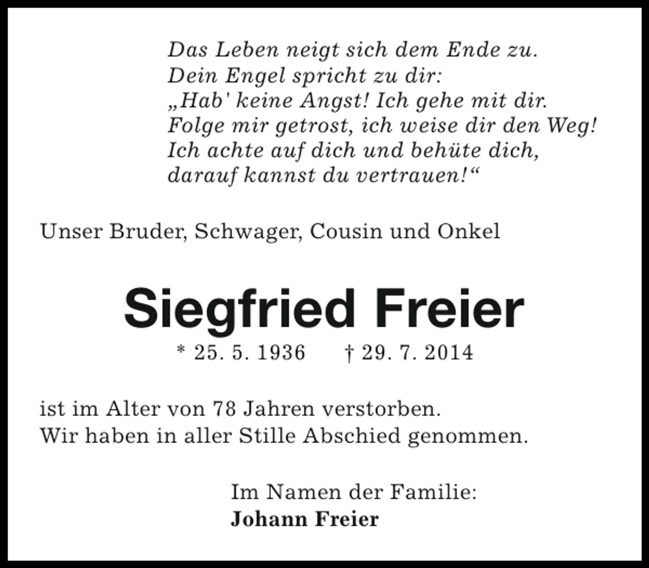 <p>Das Leben neigt sich dem Ende zu.<br />Dein Engel spricht zu dir:<br />„Hab' keine Angst! Ich gehe mit dir.<br />Folge mir getrost, ich weise dir den Weg!<br />Ich achte auf dich und behüte dich,<br />darauf kannst du vertrauen!“<br />Unser Bruder, Schwager, Cousin und Onkel</p><p>Siegfried Freier<br />* 25. 5. 1936</p><p>† 29. 7. 2014</p><p>ist im Alter von 78 Jahren verstorben.<br />Wir haben in aller Stille Abschied genommen.<br />Im Namen der Familie:<br />Johann Freier</p>
