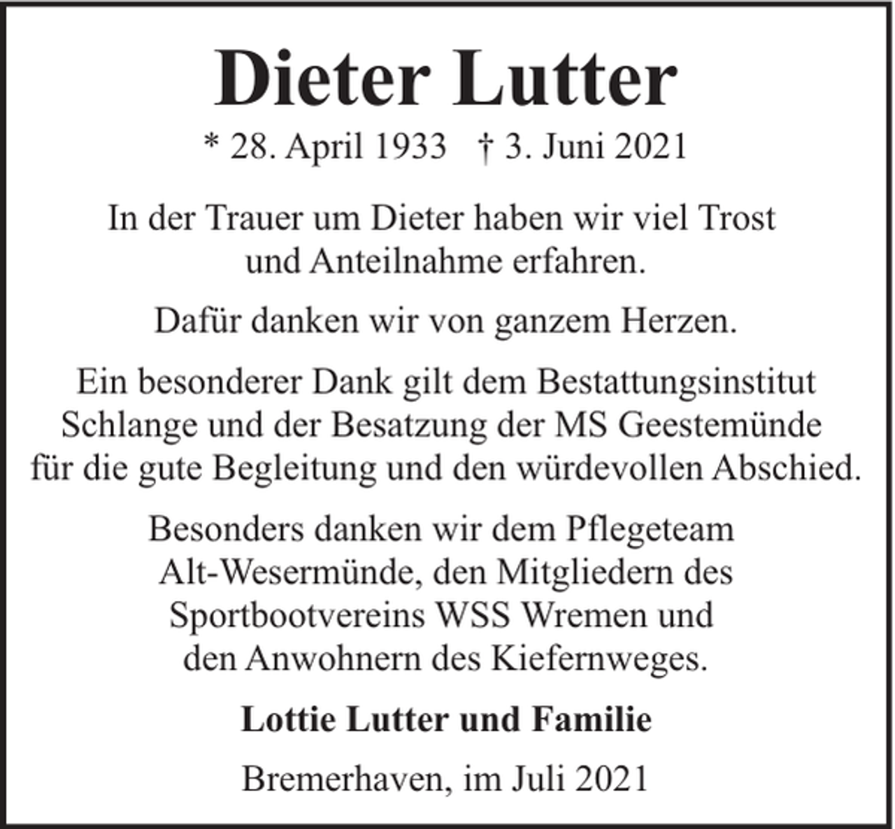 <p>Dieter Lutter</p><p>* 28. April 1933 † 3. Juni 2021<br />In der Trauer um Dieter haben wir viel Trost<br />und Anteilnahme erfahren.<br />Dafür danken wir von ganzem Herzen.<br />Ein besonderer Dank gilt dem Bestattungsinstitut<br />Schlange und der Besatzung der MS Geestemünde<br />für die gute Begleitung und den würdevollen Abschied.<br />Besonders danken wir dem Pflegeteam<br />Alt-Wesermünde, den Mitgliedern des<br />Sportbootvereins WSS Wremen und<br />den Anwohnern des Kiefernweges.<br />Lottie Lutter und Familie<br />Bremerhaven, im Juli 2021</p>