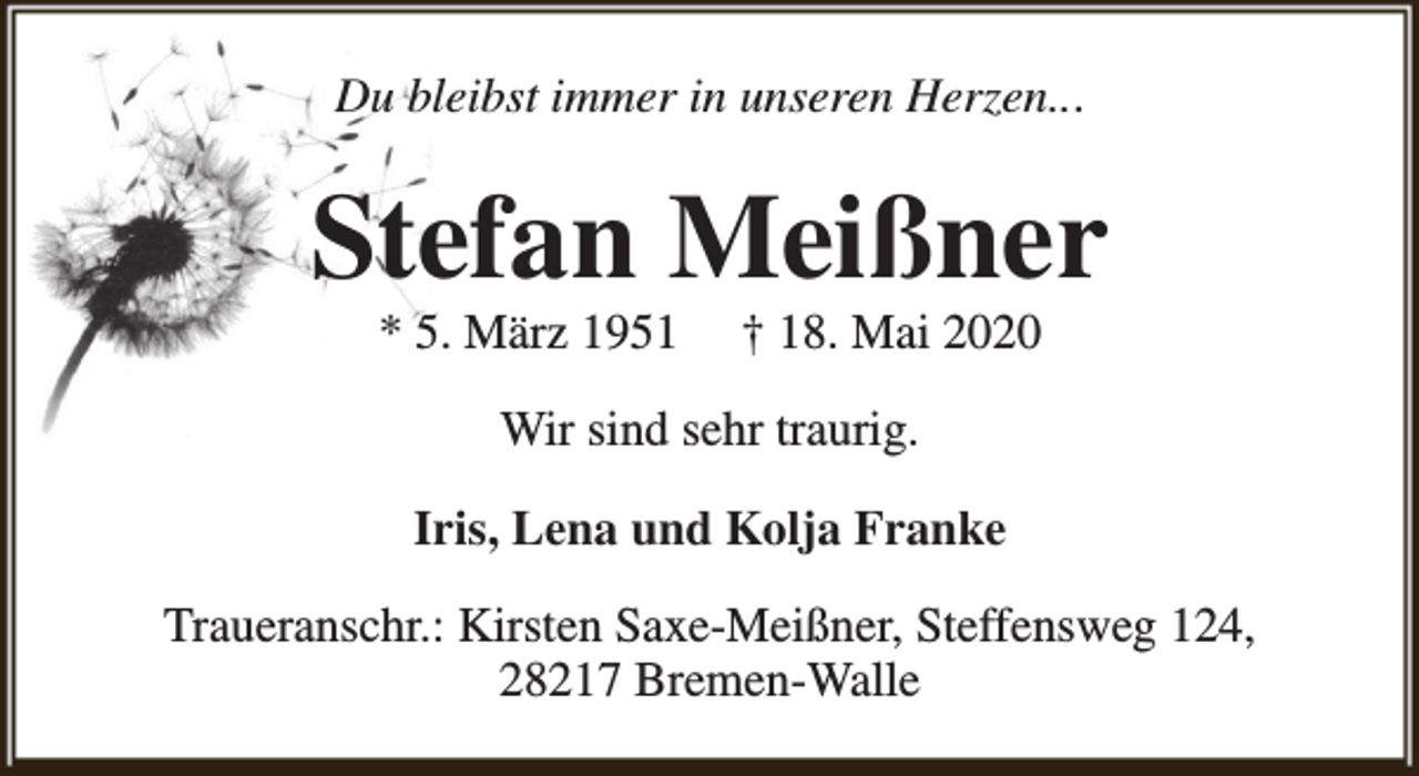 <p>Du bleibst immer in unseren Herzen...</p><p>Stefan Meißner<br />* 5. März 1951</p><p>† 18. Mai 2020</p><p>Wir sind sehr traurig.<br />Iris, Lena und Kolja Franke<br />Traueranschr.: Kirsten Saxe-Meißner, Steffensweg 124,<br />28217 Bremen-Walle</p>
