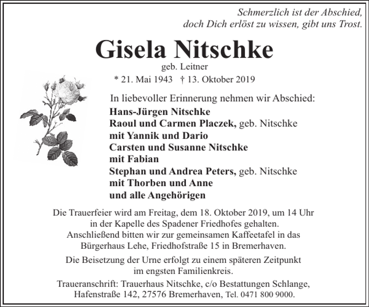 <p>Schmerzlich ist der Abschied,<br />doch Dich erlöst zu wissen, gibt uns Trost.</p><p>Gisela Nitschke<br />geb. Leitner<br />* 21. Mai 1943 † 13. Oktober 2019</p><p>In liebevoller Erinnerung nehmen wir Abschied:<br />Hans-Jürgen Nitschke<br />Raoul und Carmen Placzek, geb. Nitschke<br />mit Yannik und Dario<br />Carsten und Susanne Nitschke<br />mit Fabian<br />Stephan und Andrea Peters, geb. Nitschke<br />mit Thorben und Anne<br />und alle Angehörigen<br />Die Trauerfeier wird am Freitag, dem 18. Oktober 2019, um 14 Uhr<br />in der Kapelle des Spadener Friedhofes gehalten.<br />Anschließend bitten wir zur gemeinsamen Kaffeetafel in das<br />Bürgerhaus Lehe, Friedhofstraße 15 in Bremerhaven.<br />Die Beisetzung der Urne erfolgt zu einem späteren Zeitpunkt<br />im engsten Familienkreis.<br />Traueranschrift: Trauerhaus Nitschke, c/o Bestattungen Schlange,<br />Hafenstraße 142, 27576 Bremerhaven, Tel. 0471 800 9000.</p>