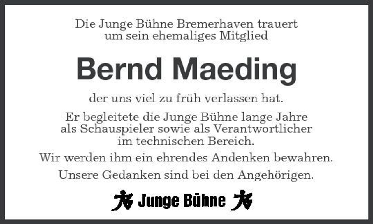<p>Die Junge Bühne Bremerhaven trauert um sein ehemaliges Mitglied</p><p>Bernd Maeding<br />der uns viel zu früh verlassen hat. Er begleitete die Junge Bühne lange Jahre als Schauspieler sowie als Verantwortlicher im technischen Bereich. Wir werden ihm ein ehrendes Andenken bewahren. Unsere Gedanken sind bei den Angehörigen.</p>