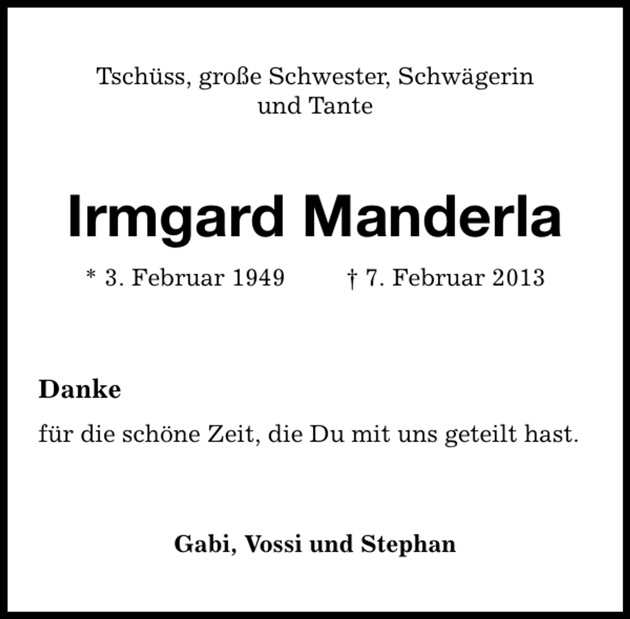 <p>Tschüss, große Schwester, Schwägerin<br />und Tante</p><p>Irmgard Manderla<br />* 3. Februar 1949</p><p>† 7. Februar 2013</p><p>Danke<br />für die schöne Zeit, die Du mit uns geteilt hast.</p><p>Gabi, Vossi und Stephan</p>