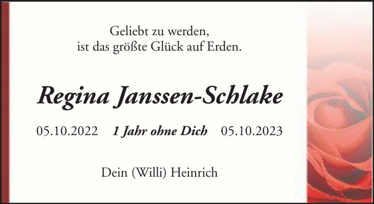 <p>Geliebt zu werden,<br />ist das größte Glück auf Erden.</p><p>Regina Janssen-Schlake<br />05.10.2022 1 Jahr ohne Dich 05.10.2023<br />Dein (Willi) Heinrich</p>