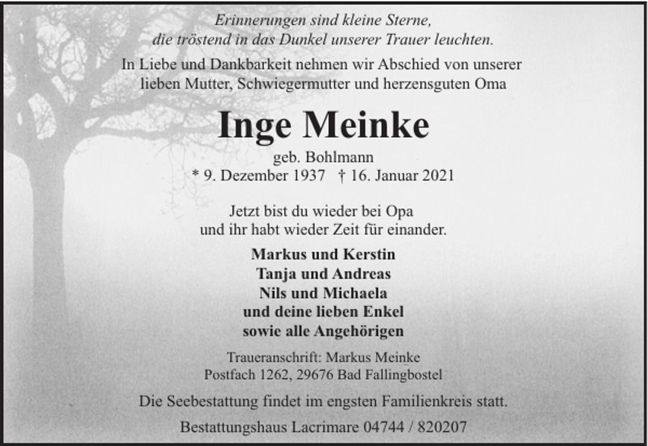 <p>Erinnerungen sind kleine Sterne,<br />die tröstend in das Dunkel unserer Trauer leuchten.<br />In Liebe und Dankbarkeit nehmen wir Abschied von unserer<br />lieben Mutter, Schwiegermutter und herzensguten Oma</p><p>Inge Meinke</p><p>geb. Bohlmann<br />* 9. Dezember 1937 † 16. Januar 2021<br />Jetzt bist du wieder bei Opa<br />und ihr habt wieder Zeit für einander.<br />Markus und Kerstin<br />Tanja und Andreas<br />Nils und Michaela<br />und deine lieben Enkel<br />sowie alle Angehörigen<br />Traueranschrift: Markus Meinke<br />Postfach 1262, 29676 Bad Fallingbostel</p><p>Die Seebestattung findet im engsten Familienkreis statt.<br />Bestattungshaus Lacrimare 04744 / 820207</p>