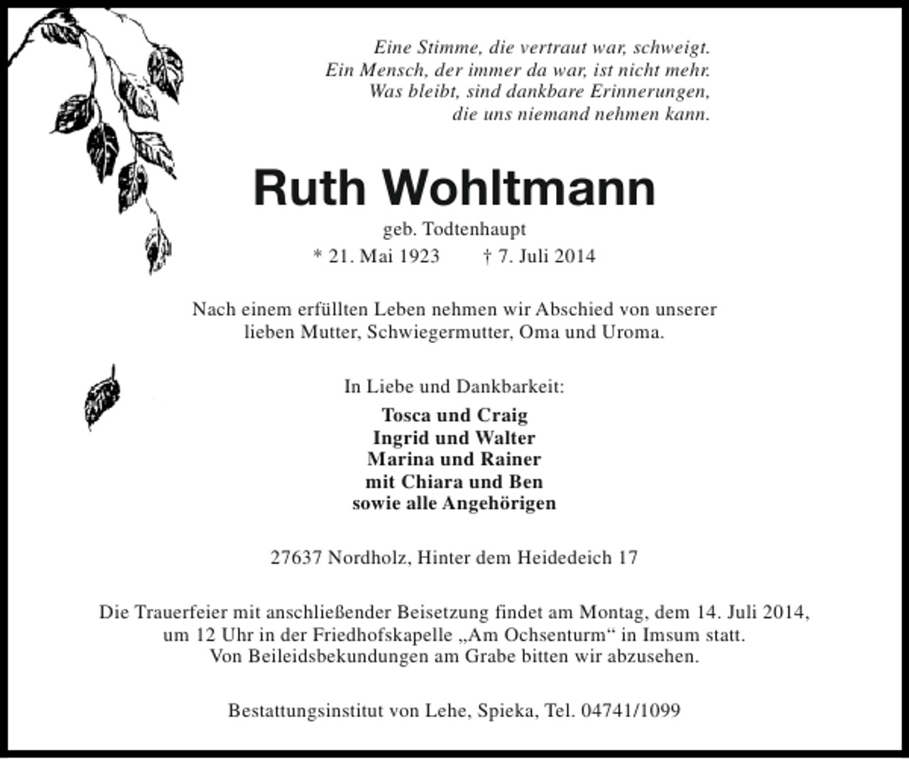 <p>Eine Stimme, die vertraut war, schweigt.<br />Ein Mensch, der immer da war, ist nicht mehr.<br />Was bleibt, sind dankbare Erinnerungen,<br />die uns niemand nehmen kann.</p><p>Ruth Wohltmann<br />geb. Todtenhaupt<br />* 21. Mai 1923<br />† 7. Juli 2014</p><p>Nach einem erfüllten Leben nehmen wir Abschied von unserer<br />lieben Mutter, Schwiegermutter, Oma und Uroma.<br />In Liebe und Dankbarkeit:<br />Tosca und Craig<br />Ingrid und Walter<br />Marina und Rainer<br />mit Chiara und Ben<br />sowie alle Angehörigen<br />27637 Nordholz, Hinter dem Heidedeich 17<br />Die Trauerfeier mit anschließender Beisetzung findet am Montag, dem 14. Juli 2014,<br />um 12 Uhr in der Friedhofskapelle „Am Ochsenturm“ in Imsum statt.<br />Von Beileidsbekundungen am Grabe bitten wir abzusehen.<br />Bestattungsinstitut von Lehe, Spieka, Tel. 04741/1099</p>