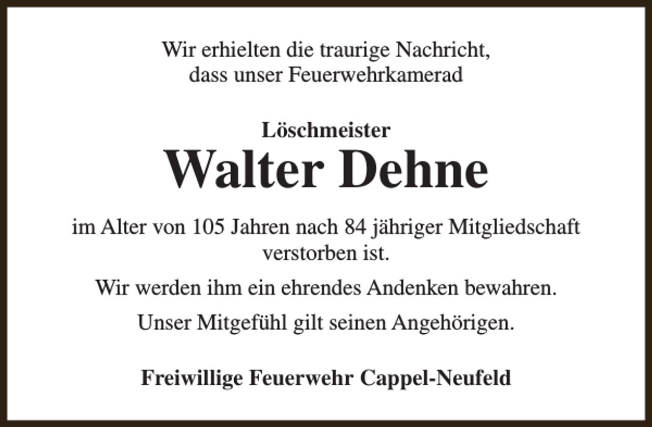 <p>Wir erhielten die traurige Nachricht,<br />dass unser Feuerwehrkamerad<br />Löschmeister</p><p>Walter Dehne<br />im Alter von 105 Jahren nach 84 jähriger Mitgliedschaft<br />verstorben ist.<br />Wir werden ihm ein ehrendes Andenken bewahren.<br />Unser Mitgefühl gilt seinen Angehörigen.<br />Freiwillige Feuerwehr Cappel-Neufeld</p>