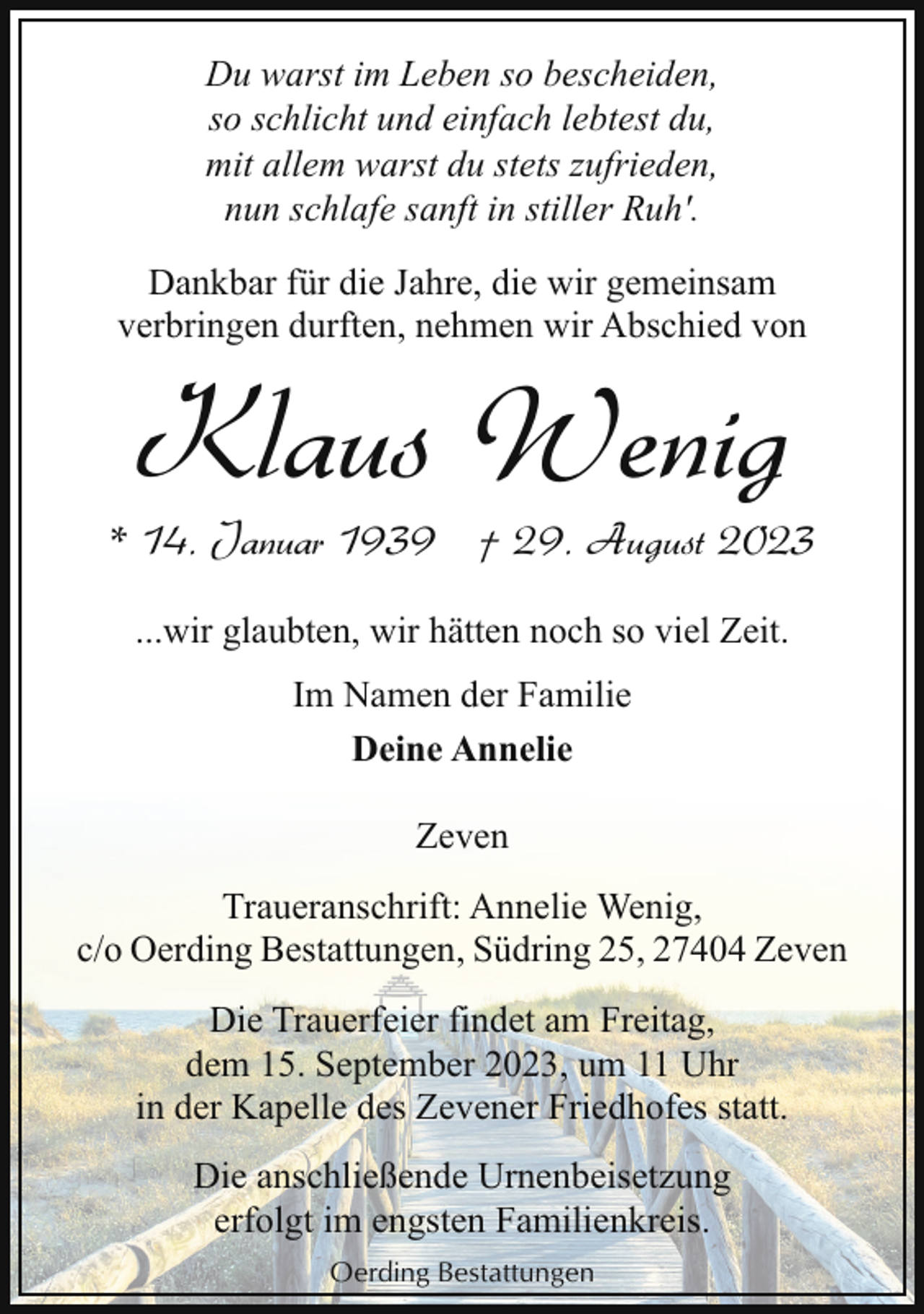 <p>Du warst im Leben so bescheiden,<br />so schlicht und einfach lebtest du,<br />mit allem warst du stets zufrieden,<br />nun schlafe sanft in stiller Ruh'.<br />Dankbar für die Jahre, die wir gemeinsam<br />verbringen durften, nehmen wir Abschied von</p><p>Klaus Wenig</p><p>* 14. Januar 1939 † 29. August 2023<br />...wir glaubten, wir hätten noch so viel Zeit.<br />Im Namen der Familie<br />Deine Annelie<br />Zeven<br />Traueranschrift: Annelie Wenig,<br />c/o Oerding Bestattungen, Südring 25, 27404 Zeven<br />Die Trauerfeier findet am Freitag,<br />dem 15. September 2023, um 11 Uhr<br />in der Kapelle des Zevener Friedhofes statt.<br />Die anschließende Urnenbeisetzung<br />erfolgt im engsten Familienkreis.<br />Oerding Bestattungen</p>