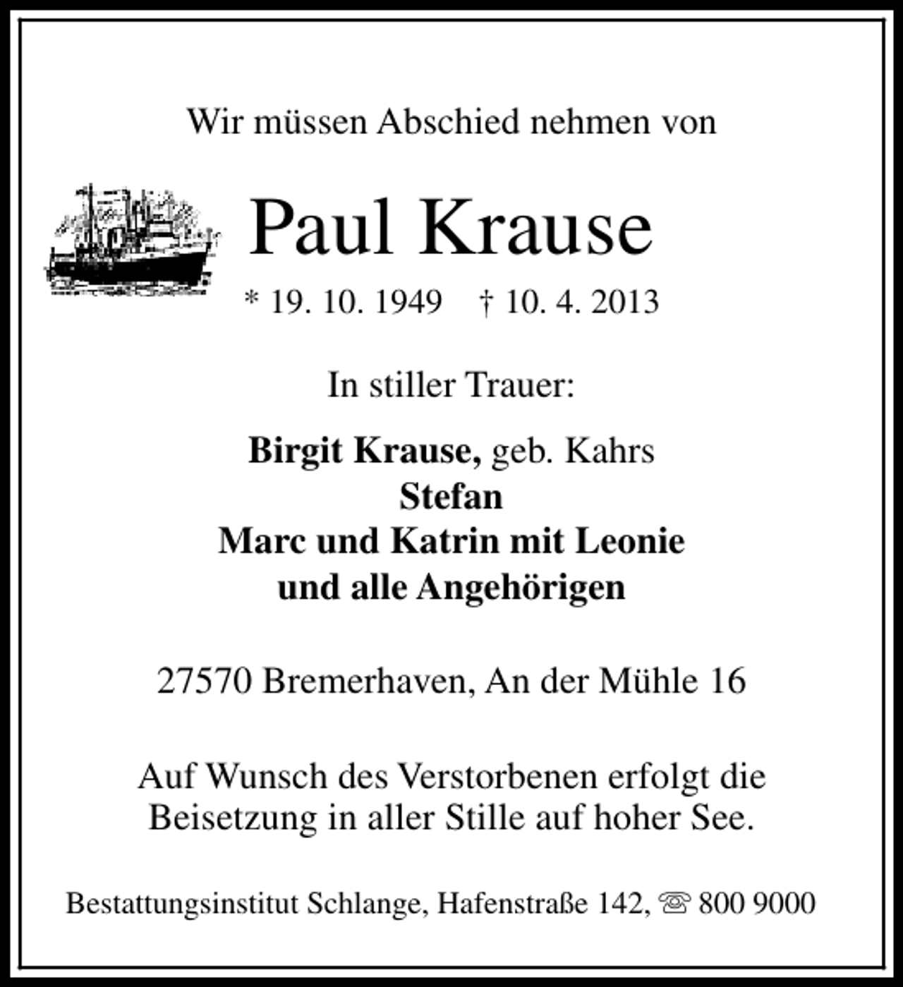 <p>Wir müssen Abschied nehmen von</p><p>Paul Krause</p><p>* 19. 10. 1949</p><p>† 10. 4. 2013</p><p>In stiller Trauer:<br />Birgit Krause, geb. Kahrs<br />Stefan<br />Marc und Katrin mit Leonie<br />und alle Angehörigen<br />27570 Bremerhaven, An der Mühle 16<br />Auf Wunsch des Verstorbenen erfolgt die<br />Beisetzung in aller Stille auf hoher See.<br />Bestattungsinstitut Schlange, Hafenstraße 142, s 800 9000</p>