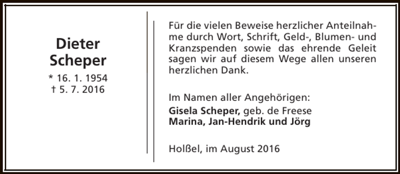 <p>Dieter<br />Scheper<br />* 16. 1. 1954<br />† 5. 7. 2016</p><p>Für die vielen Beweise herzlicher Anteilnahme durch Wort, Schrift, Geld-, Blumen- und<br />Kranzspenden sowie das ehrende Geleit<br />sagen wir auf diesem Wege allen unseren<br />herzlichen Dank.<br />Im Namen aller Angehörigen:<br />Gisela Scheper, geb. de Freese<br />Marina, Jan-Hendrik und Jörg<br />Holßel, im August 2016</p>