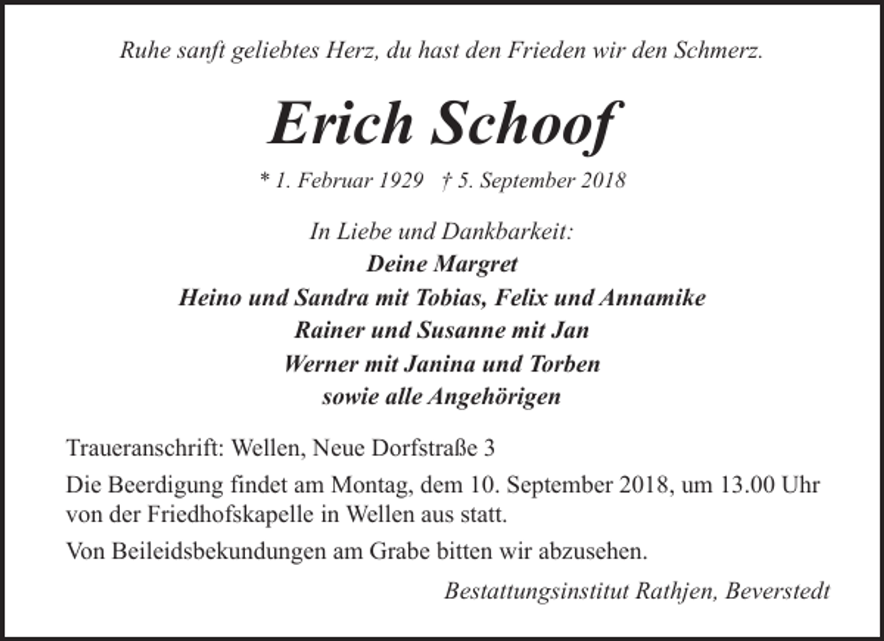 <p>Ruhe sanft geliebtes Herz, du hast den Frieden wir den Schmerz.</p><p>Erich Schoof</p><p>* 1. Februar 1929 † 5. September 2018</p><p>In Liebe und Dankbarkeit:<br />Deine Margret<br />Heino und Sandra mit Tobias, Felix und Annamike<br />Rainer und Susanne mit Jan<br />Werner mit Janina und Torben<br />sowie alle Angehörigen<br />Traueranschrift: Wellen, Neue Dorfstraße 3<br />Die Beerdigung findet am Montag, dem 10. September 2018, um 13.00 Uhr<br />von der Friedhofskapelle in Wellen aus statt.<br />Von Beileidsbekundungen am Grabe bitten wir abzusehen.<br />Bestattungsinstitut Rathjen, Beverstedt</p>