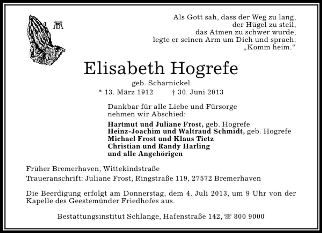 <p>Als Gott sah, dass der Weg zu lang,<br />der Hügel zu steil,<br />das Atmen zu schwer wurde,<br />legte er seinen Arm um Dich und sprach:<br />„Komm heim.“</p><p>Elisabeth Hogrefe<br />geb. Scharnickel<br />* 13. März 1912<br />† 30. Juni 2013</p><p>Dankbar für alle Liebe und Fürsorge<br />nehmen wir Abschied:<br />Hartmut und Juliane Frost, geb. Hogrefe<br />Heinz-Joachim und Waltraud Schmidt, geb. Hogrefe<br />Michael Frost und Klaus Tietz<br />Christian und Randy Harling<br />und alle Angehörigen<br />Früher Bremerhaven, Wittekindstraße<br />Traueranschrift: Juliane Frost, Ringstraße 119, 27572 Bremerhaven<br />Die Beerdigung erfolgt am Donnerstag, dem 4. Juli 2013, um 9 Uhr von der<br />Kapelle des Geestemünder Friedhofes aus.<br />Bestattungsinstitut Schlange, Hafenstraße 142, s 800 9000</p>