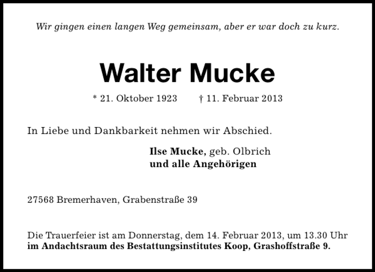 <p>Wir gingen einen langen Weg gemeinsam, aber er war doch zu kurz.</p><p>Walter Mucke<br />* 21. Oktober 1923</p><p>† 11. Februar 2013</p><p>In Liebe und Dankbarkeit nehmen wir Abschied.<br />Ilse Mucke, geb. Olbrich<br />und alle Angehörigen<br />27568 Bremerhaven, Grabenstraße 39<br />Die Trauerfeier ist am Donnerstag, dem 14. Februar 2013, um 13.30 Uhr<br />im Andachtsraum des Bestattungsinstitutes Koop, Grashoffstraße 9.</p>