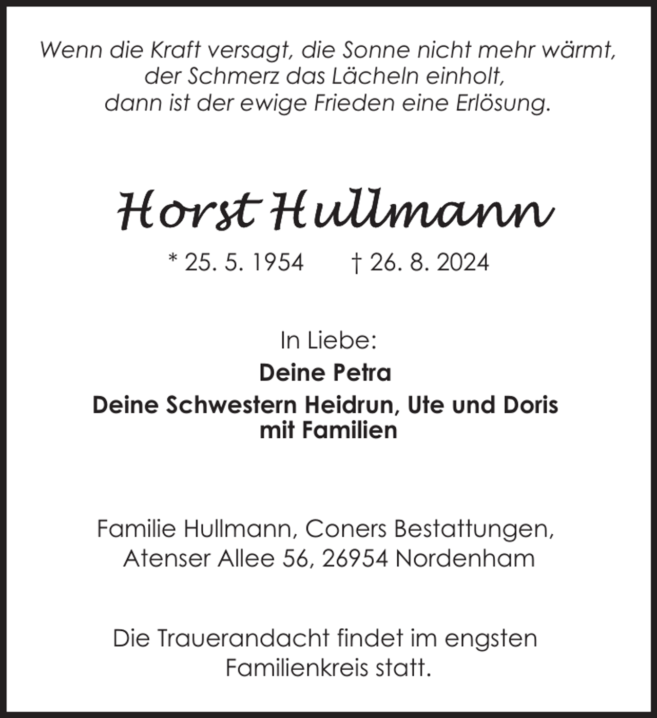 <p>Wenn die Kraft versagt, die Sonne nicht mehr wärmt,<br />der Schmerz das Lächeln einholt,<br />dann ist der ewige Frieden eine Erlösung.</p><p>* 25. 5. 1954</p><p>† 26. 8. 2024</p><p>In Liebe:<br />Deine Petra<br />Deine Schwestern Heidrun, Ute und Doris<br />mit Familien</p><p>Familie Hullmann, Coners Bestattungen,<br />Atenser Allee 56, 26954 Nordenham<br />Die Trauerandacht findet im engsten<br />Familienkreis statt.</p>